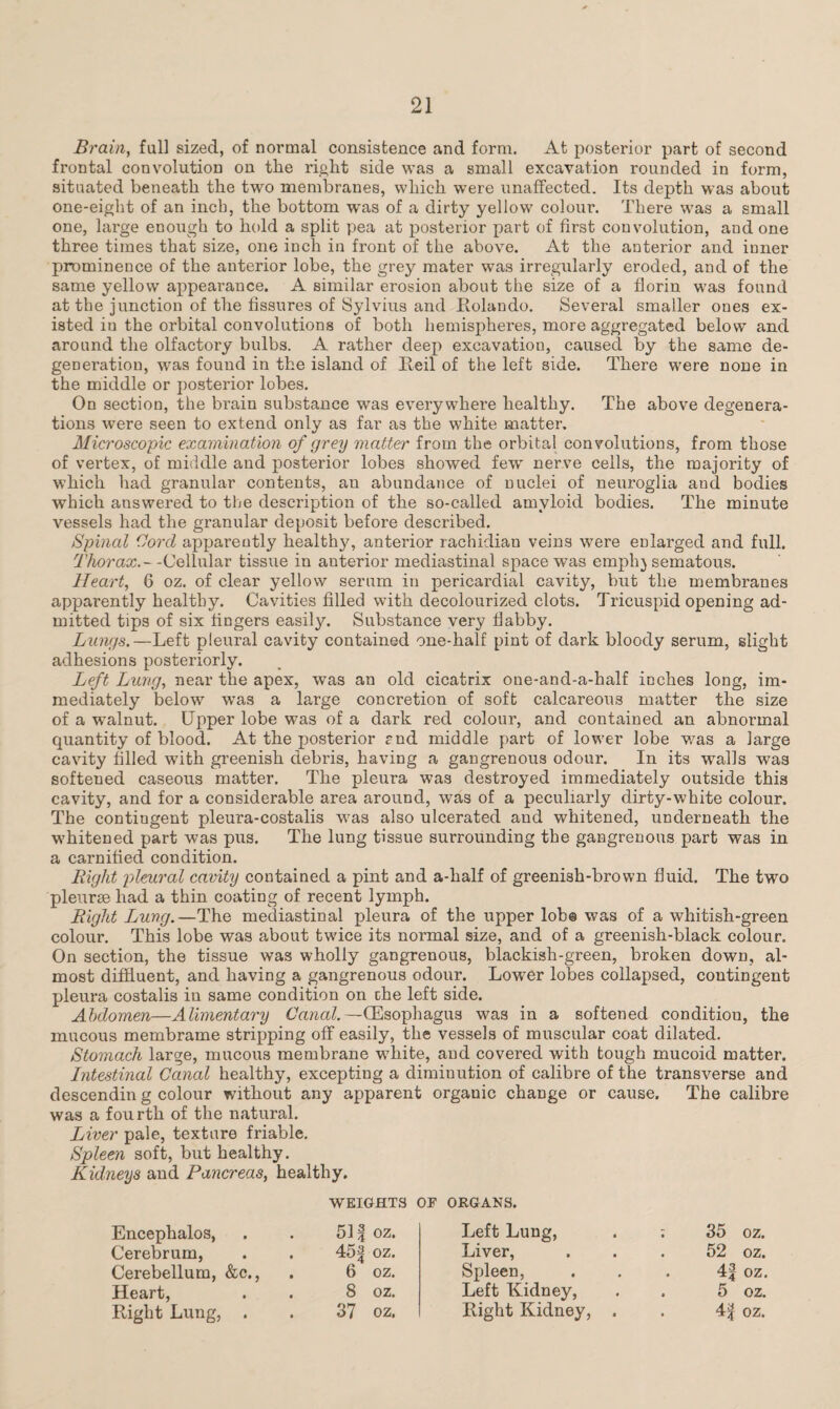 Brain, full sized, of normal consistence and form. At posterior part of second frontal convolution on the right side was a small excavation rounded in form, situated beneath the two membranes, which were unaffected. Its depth was about one-eight of an inch, the bottom was of a dirty yellow colour. There was a small one, large enough to hold a split pea at posterior part of first convolution, and one three times that size, one inch in front of the above. At the anterior and inner prominence of the anterior lobe, the grey mater was irregularly eroded, and of the same yellow appearance. A similar erosion about the size of a florin was found at the junction of the fissures of Sylvius and Rolando. Several smaller ones ex¬ isted in the orbital convolutions of both hemispheres, more aggregated below and around the olfactory bulbs. A rather deep excavation, caused by the same de¬ generation, was found in the island of Reil of the left side. There were none in the middle or posterior lobes. On section, the brain substance was everywhere healthy. The above degenera¬ tions were seen to extend only as far as the white matter. Microscopic examination of grey matter from the orbital convolutions, from those of vertex, of middle and posterior lobes showed few nerve cells, the majority of which had granular contents, an abundance of nuclei of neuroglia and bodies which answered to the description of the so-called amyloid bodies. The minute vessels had the granular deposit before described. Spinal Cord apparently healthy, anterior rachidian veins were enlarged and full. Thorax.--Cellular tissue in anterior mediastinal space was emphysematous. Heart, 6 oz. of clear yellow serum in pericardial cavity, but the membranes apparently healthy. Cavities filled with decolourized clots. Tricuspid opening ad¬ mitted tips of six fingers easily. Substance very flabby. Lungs.—Left pleural cavity contained one-half pint of dark bloody serum, slight adhesions posteriorly. Left Lung, near the apex, was an old cicatrix one-and-a-half inches long, im¬ mediately below wTas a large concretion of soft calcareous matter the size of a walnut. Upper lobe was of a dark red colour, and contained an abnormal quantity of blood. At the posterior rnd middle part of lower lobe v.7as a large cavity filled with greenish debris, having a gangrenous odour. In its walls was softened caseous matter. The pleura was destroyed immediately outside this cavity, and for a considerable area around, was of a peculiarly dirty-white colour. The contingent pleura-costalis was also ulcerated and whitened, underneath the whitened part was pus. The lung tissue surrounding the gangrenous part was in a carnified condition. Right pleural cavity contained a pint and a-half of greenish-brown fluid. The two pleurae had a thin coating of recent lymph. Right Lung.—The mediastinal pleura of the upper lob® was of a whitish-green colour. This lobe was about twice its normal size, and of a greenish-black colour. On section, the tissue was wholly gangrenous, blackish-green, broken down, al¬ most diffluent, and having a gangrenous odour. Lower lobes collapsed, contingent pleura costalis in same condition on che left side. Abdomen—Alimentary Canal.—(Esophagus was in a softened condition, the mucous membrame stripping off easily, the vessels of muscular coat dilated. Stomach large, mucous membrane white, and covered with tough mucoid matter. Intestinal Canal healthy, excepting a diminution of calibre of the transverse and descendin g colour without any apparent organic change or cause. The calibre was a fourth of the natural. Liver pale, texture friable. Spleen soft, but healthy. Kidneys and Pancreas, healthy. WEIGHTS OP ORGANS. Encephalos, 51 f oz. Left Lung, ; 35 oz. Cerebrum, 45 a oz. Liver, . 52 oz. Cerebellum, &c., 6 oz. Spleen, Left Kidney, . 4| oz. Heart, 8 oz. . 5 oz.