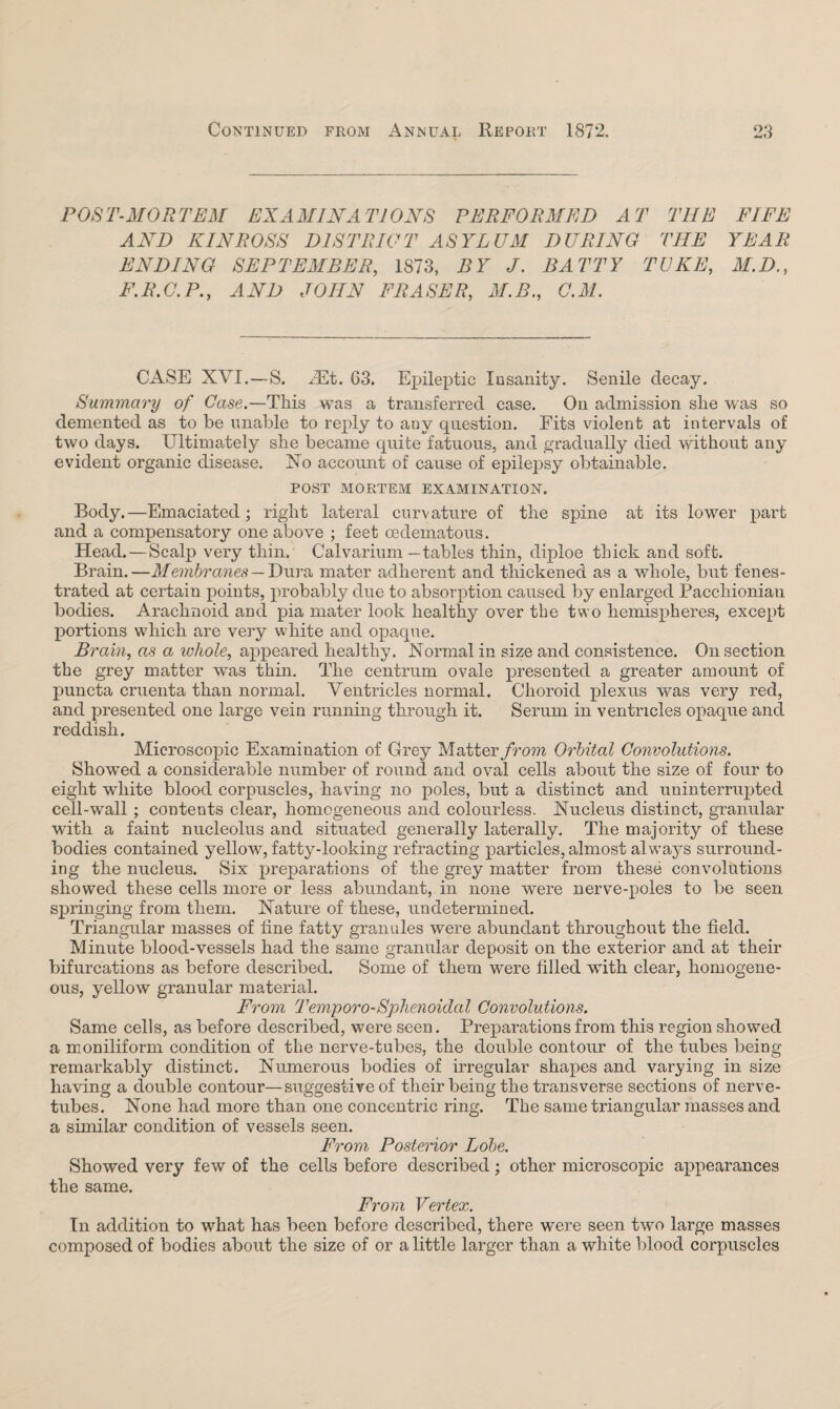 Continued from Annual Report 1872. OQ POST-MORTEM EXAMINATIONS PERFORMED AT THE FIFE AND KINROSS DISTRICT ASYLUM DURING THE YEAR ENDING SEPTEMBER, 1873, BY J. BATTY TUKE, M.D., F.R.G.P., AND JOHN FRASER, M.B., G.M. CASE XVI.—S. Nut. 63. Epileptic Insanity. Senile decay. Summary of Case.—This was a transferred case. On admission she was so demented as to be unable to reply to any question. Fits violent at intervals of two days. Ultimately she became quite fatuous, and gradually died without any evident organic disease. No account of cause of epilepsy obtainable. POST MORTEM EXAMINATION. Body.—Emaciated; right lateral curvature of the spine at its lower part and a compensatory one above ; feet cedematous. Head. — Scalp very thin. Calvarium—tables thin, diploe thick and soft. Brain.—Membranes — Dura mater adherent and thickened as a whole, but fenes¬ trated at certain points, probably due to absorption caused by enlarged Paccliioniau bodies. Arachnoid and pia mater look healthy over the two hemispheres, except portions which are very white and opaque. Brain, as a whole, appeared healthy. Normal in size and consistence. On section the grey matter was thin. The centrum ovale presented a greater amount of puncta cruenta than normal. Ventricles normal. Choroid plexus was very red, and presented one large vein running through it. Serum in ventricles opaque and reddish. Microscopic Examination of Grey Matter from Orbital Convolutions. Showed a considerable number of round and oval cells about the size of four to eight white blood corpuscles, having no poles, but a distinct and uninterrupted cell-wall; contents clear, homogeneous and colourless. Nucleus distinct, granular with a faint nucleolus and situated generally laterally. The majority of these bodies contained yellow, fatty-looking refracting particles, almost alw'ays surround¬ ing the nucleus. Six preparations of the grey matter from these convolutions showed these cells more or less abundant, in none were nerve-poles to be seen springing from them. Nature of these, undetermined. Triangular masses of tine fatty granules were abundant throughout the field. Minute blood-vessels had the same granular deposit on the exterior and at their bifurcations as before described. Some of them were filled with clear, homogene¬ ous, yellow granular material. From Temporo-Sphenoidal Convolutions. Same cells, as before described, were seen. Preparations from this region showed a moniliform condition of the nerve-tubes, the double contour of the tubes being remarkably distinct. Numerous bodies of irregular shapes and varying in size having a double contour—suggestive of their being the transverse sections of nerve- tubes. None had more than one concentric ring. The same triangular masses and a similar condition of vessels seen. From Posterior Lobe. Showed very few of the cells before described; other microscopic appearances the same. From Vertex. In addition to what has been before described, there were seen two large masses composed of bodies about the size of or a little larger than a white blood corpuscles