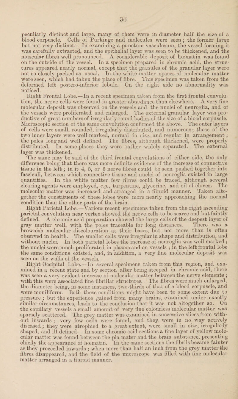 peculiarly distinct and large, many of them were in diameter half the size of a blood corpuscle. Cells of Purkiuge and molecules were seen ; the former large but not very distinct. In examining a punctum vasculosum, the vessel forming it was carefully extracted, and the epithelial layer was seen to be thickened, and the muscular fibres well pronounced. A considerable deposit of hoe mat in was found on the outside of the vessel. In a specimen prepared in chromic acid, the struc¬ tures appeared nearly normal, except that the granules of the granular layer were not so closely packed as usual. In the white matter spaces of molecular matter were seen, which had taken the place of fibre. This specimen was taken from the deformed left postero-inferior lobule. On the right side no abnormality was noticed. Eight Frontal Lobe.—In a recent specimen taken from the first frontal convolu¬ tion, the nerve cells were found in greater abundance than elsewhere. A very fine molecular deposit was observed on the vessels and the nuclei of neuroglia, and of the vessels were proliferated and enlarged. The external granular layer was pro¬ ductive of great numbers of irregularly round bodies of the size of a blood corpuscle. Microscopic section of the same convolution confirmed the above. The outer layers of cells were small, rounded, irregularly distributed, and numerous; those of the two inner layers were well marked, normal in size, and regular in arrangement ; the poles long and well defined. The fibres, although thickened, were properly distributed. In some places they were rather widely separated. The external layer was thickened. The same may be said of the third frontal convolutions of either side, the only difference being that there was more definite evidence of the increase of connective tissue in the left; in it 4, 5, or 0 nerve fibres could be seen pushed together into fasciculi, between which connective tissue and nuclei of neuroglia existed in large quantities. In the white matter few fibres could be traced, although several clearing agents were employed, e.g., turpentine, glycerine, and oil of cloves. The molecular matter was increased and arranged in a fibroid manner. Taken alto¬ gether the constituents of these lobes were more nearly approaching the normal condition than the other parts of the brain. Eight Parietal Lobe.—Various recent specimens taken from the right ascending parietal convolution near vertex showed the nerve cells to be scarce and but faintly defined. A chromic acid preparation showed the large cells of the deepest layer of gray matter well, with the poles traceable for long distances. There was a brownish molecular discolouration at their bases, but not more than is often observed in health. The smaller cells were irregular in shape and distribution, and without nuclei. In both parietal lobes the increase of neuroglia was well marked ; the nuclei were much proliferated in plasma and on vessels ; in the left frontal lobe the same conditions existed, and, in addition, a very fine molecular deposit was seen on the walls of the vessels. Eight Occipital Lobe.— In several specimens taken from this region, and exa¬ mined in a recent state and by section after being steeped in chromic acid, there was seen a very evident iucrease of molecular matter between the nerve elements ; with this were associated fine fibrillar structures. The fibres were much enlarged, the diameter being, in some instances, two-thirds of that of a blood corpuscle, and were moniliform. Both these conditions might have been to some extent due to pressure ; but the experience gained from many brains, examined under exactly similar circumstances, leads to the conclusion that it was not altogether so. On the capillary vessels a small amount of very fine colourless molecular matter was sparsely scattered. The grey matter was examined in successive slices from with¬ out inwards ; very few cells were found, and they were in no way actively diseased; they were atrophied to a great extent, were small in size, irregularly shaped, and ill defined. In some chromic acid sections a fine layer of yellow mole¬ cular matter was found between the pia mater and the brain substance, presenting chiefly the appearance of hoematin. In the same sections the fibrils became fainter as they proceeded inwards ; when more than half an inch from the grey matter the fibres disappeared, and the field of the microscope was filled with fine molecular matter arranged in a fibroid manner.