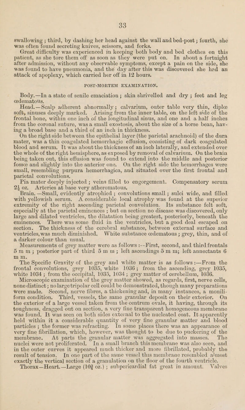 swallowing ; third, by dashing her head against the wall and bed-post; fourth, she was of ben found secreting knives, scissors, and forks. Great difficulty was experienced in keeping both body and bed clothes on this patient, as she tore them off as soon as they were put on. In about a fortnight after admission, without any observable symptoms, except a pain on the side, she was found to have pneumonia, and the day after this was discovered she had an attack of apoplexy, which carried her off in 12 hours. POST-MORTEM EXAMINATION. Body.—In a state of senile emaciation ; skin shrivelled and dry ; feet and leg oedematons. Head. —Scalp adherent abnormally; calvarium, outer table very thin, diploe soft, sinuses deeply marked. Arising from the inner table, on the left side of the frontal bone, within one inch of the longitudinal simis, and one and a half inches from the coronal suture, was a small exostosis, about the size of a horse bean, hav¬ ing a broad base and a third of an inch in thickness. On the right side between the epithelial layer (the parietal arachnoid) of the dura mater, was a thin coagulated hemorrhagic effusion, consisting of dark coagulated blood and serum. It was about the thickness of an iocb laterally, aud extended over the whole of the right hemisphere, as exposed by removal of calvarium. On the brain being taken out, this effusion was found to extend into the middle and posterior fossce and slightly into the anterior one. On the right side the hemorrhages were small, resembling purpura hemorrhagica, and situated over the first frontal and parietal convolutions. Pia mater deeply injected ; veins filled to engorgement. Compensatory serum 2| oz. Arteries at base very atheromatous. Brain. —Small, evidently atrophied ; convolutions small; sulci wide, and filled with yellowish serum. A considerable local atrophy was found at the superior extremity of the right ascending parietal convolution. Its substance felt soft, especially at the parietal eminences ; but on section no disease was discovered, only large and dilated ventricles, the dilatation being greatest, posteriorly, beneath the eminences. There was some fluid in the ventricles, but a good deal escaped on section. The thickness of the cerebral substance, between external surface and ventricles, was much diminished. White substance oedematons ; grey, thin, and of a darker colour than usual. Measurements of grey matter were as follows :—First, second, and third frontals 5mm; posterior part of third 5mm; left ascendings 5 m m; left annectants 6 m m. The Specific Gravity of the grey and white matter is as follows :—From the frontal convolutions, grey 1035, white 1036 ; from the ascending, grey 1035, white 1034 ; from the occipital, 1035, 1034 ; grey matter of cerebellum, 1036. Microscopic examination of the grey matter showed, as regards, first, nerve cells, none distinct; no large tripolar cell could be demonstrated, though many preparations were made. Second, nerve fibres, a thickening and, in many instances, a monili- form condition. Third, vessels, the same granular deposit on their exterior. On the exterior of a large vessel taken from the centrum ovale, it having, through its toughness, dragged out on section, a very fine transparent homogeneous membrane was found. It was seen on both sides external to the nucleated coat. It apparently held within it a considerable quantity of very fine granular matter and blood particles ; the former was refracting. In some places there was an appearance of very fine fibrillation, which, however, was thought to be due to puckering of the membrane. At parts the granular matter was aggregated into masses. The nuclei were not proliferated. In a small branch this membrane was also seen, and in the outer curves it appeared much thicker and more fibrillated, probably the result of tension. In one part of the same vessel this membrane resembled almost exactly the vertical section of a granulation on the floor of the fourth ventricle. Thorax—Heart.—Large (lOf oz.) ; subpericardial fat great in amount. Valves