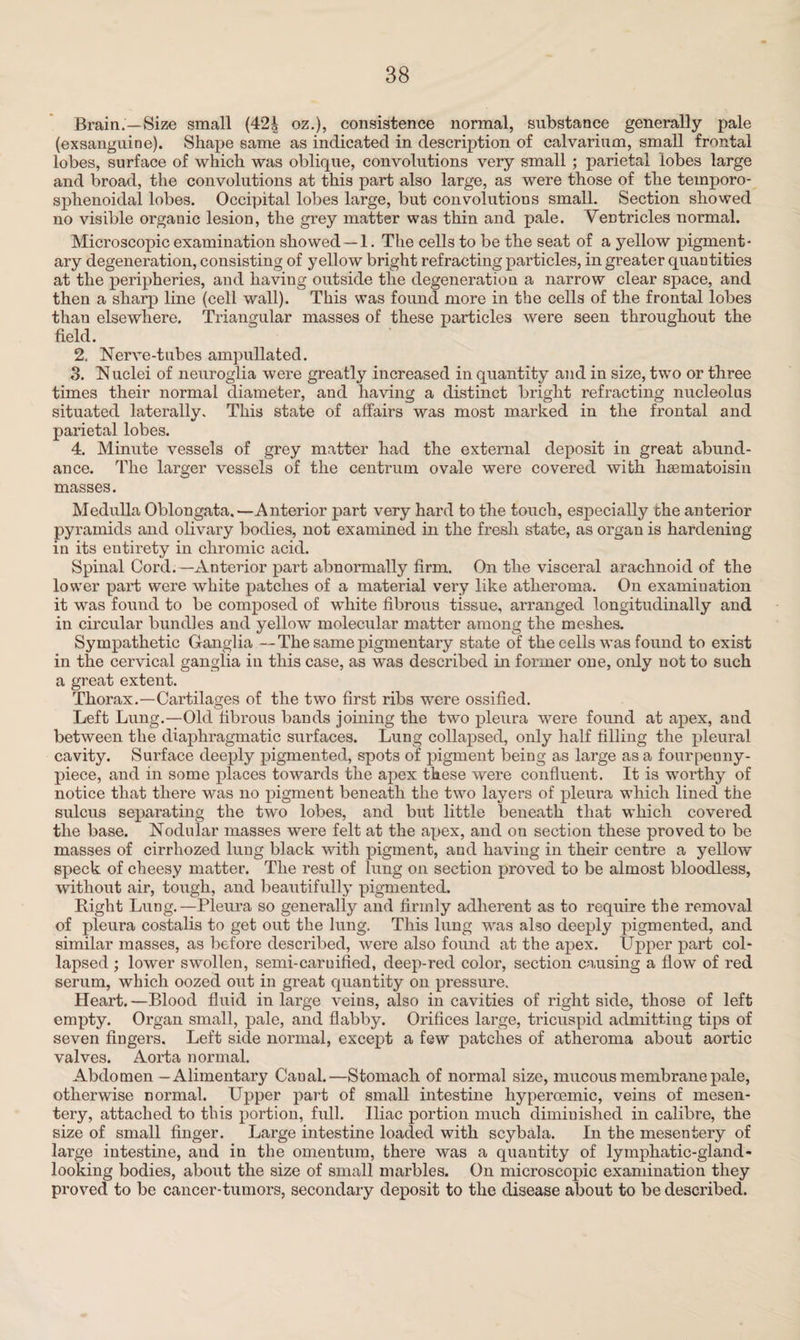 Brain.—Size small (42i oz.), consistence normal, substance generally pale (exsanguine). Shape same as indicated in description of calvarium, small frontal lobes, surface of which was oblique, convolutions very small ; parietal lobes large and broad, the convolutions at this part also large, as were those of the temporo- sphenoidal lobes. Occipital lobes large, but convolutions small. Section showed no visible organic lesion, the grey matter was thin and pale. Ventricles normal. Microscopic examination showed —1. The cells to be the seat of a yellow pigment¬ ary degeneration, consisting of yellow bright refracting particles, in greater quantities at the peripheries, and having outside the degeneration a narrow clear space, and then a sharp line (cell wall). This was found more in the cells of the frontal lobes thau elsewhere. Triangular masses of these particles were seen throughout the field. 2. Nerve-tubes ampullated. 3. Nuclei of neuroglia were greatly increased in quantity and in size, two or three times their normal diameter, and having a distinct bright refracting nucleolus situated laterally. This state of affairs was most marked in the frontal and parietal lobes. 4. Minute vessels of grey matter had the external deposit in great abund¬ ance. The larger vessels of the centrum ovale were covered with haBinatoisin masses. Medulla Oblongata.—Anterior part very hard to the touch, especially the anterior pyramids and olivary bodies, not examined in the fresh state, as organ is hardening in its entirety in chromic acid. Spinal Cord.—Anterior part abnormally firm. On the visceral arachnoid of the lower paid were white patches of a material very like atheroma. On examination it was found to be composed of white fibrous tissue, arranged longitudinally and in circular bundles and yellow molecular matter among the meshes. Sympathetic Ganglia —The same pigmentary state of the cells was found to exist in the cervical ganglia in this case, as was described in former one, only not to such a great extent. Thorax.—Cartilages of the two first ribs were ossified. Left Lung.—Old fibrous bands joining the two pleura were found at apex, and between the diaphragmatic surfaces. Lung collapsed, only half filling the pleural cavity. Surface deeply pigmented, spots of pigment being as large as a fourpenny- piece, and in some places towards the apex these were confluent. It is worthy of notice that there was no pigment beneath the two layers of pleura which lined the sulcus separating the two lobes, and but little beneath that which covered the base. Nodular masses were felt at the apex, and on section these proved to be masses of cirrhozed lung black with pigment, and having in their centre a yellow speck of cheesy matter. The rest of lung on section proved to be almost bloodless, without air, tough, and beautifully pigmented. Right Lung.—Pleura so generally and firmly adherent as to require the removal of pleura costalis to get out the lung. This lung was also deeply pigmented, and similar masses, as before described, were also found at the apex. Upper part col¬ lapsed ; lower swollen, semi-caruified, deep-red color, section causing a flow of red serum, which oozed out in great quantity on pressure. Heart. —Blood fluid in large veins, also in cavities of right side, those of left empty. Organ small, pale, and flabby. Orifices large, tricuspid admitting tips of seven fingers. Left side normal, except a few patches of atheroma about aortic valves. Aorta normal. Abdomen - Alimentary Caual.—Stomach of normal size, mucous membrane pale, otherwise normal. Upper part of small intestine hyperoemic, veins of mesen¬ tery, attached to this portion, full. Iliac portion much diminished in calibre, the size of small finger. Large intestine loaded with scybala. In the mesentery of large intestine, and in the omentum, there was a quantity of lymphatic-gland - looking bodies, about the size of small marbles. On microscopic examination they proved to be cancer-tumors, secondary deposit to the disease about to be described.