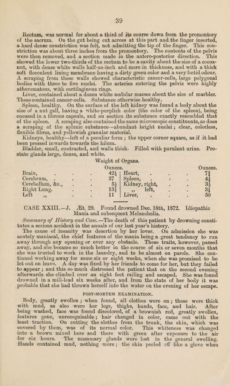 Rectum, was normal for about a third of its course down from the promontory of the sacrum. On the gut being cut across at this part and the finger inserted, a hard dense constriction was felt, not admitting the tip of the finger. This con¬ striction was about three inches from the promontory. The contents of the pelvis were then removed, and a section made in the antero-posterior direction. This showed the lower two-thirds of the rectum to be a cavity about the size of a cocoa- nut, with dense wdiite walls half-an-inch and more in thickness, and with a thick soft flocculent lining membrane having a dirty green color and a very foetid odour. A scraping from these walls showed characteristic cancer-cells, large polygonal bodies with three to five nuclei. The arteries entering the pelvis were highly atheromatous, with cartilaginous rings. Liver, contained about a dozen white nodular masses about the size of marbles. These contained cancer-cells. Substance otherwise healthy. Spleen, healthy. On the surface of the left kidney was found a body about the size of a nut gall, having a white-purplish color (the color of the spleen), being encased in a fibrous capsule, and on section its substance exactly resembled that of the spleen. A scraping also contained the same microscopic constituents, as does a scraping of the splenic substance—abundant bright nuclei; clear, colorless, flexible fibres, and yellowish granular material. Kidneys, healthy—left of a peculiar form ; the upper corner square, as if it had been pressed inwards towards the hilum. Bladder, small, contracted, and walls thick. Filled with purulent urine. Pro¬ state glands large, dense, and white. Weight of Organs. Ounces. Ounces. Brain, 424 Heart, 7| Cerebrum, 37 Spleen, . : Kidney, right, 4* Cerebellum, &c., 51 3* Right Lung. 13* ,, left, 3* Left 11 Liver, 50 CASE XXIII.-J. Mb. 29. Found drowned Dec. 18th, 1872. Mania and subsequent Melancholia. Idiopathic Summary of History and Case.—The death of this patient by drowning consti¬ tutes a serious accident in the annals of our last year’s history. The cause of insanity was desertion by her lover. On admission she was acutely maniacal, the chief features of the mania being a great tendency to run away through any opening or over any obstacle. These traits, however, passed away, and she became so much better in the course of six or seven months that she was trusted to work in the laundry, and to be almost on parole. She con¬ tinued working away for some six or eight weeks, when she was promised to be let out on leave. A day was fixed by her friends to come for her, but they failed to appear ; and this so much distressed the patient that on the second evening afterwards she climbed over an eight feet railing and escaped. She was found drowned in a mill-lead six weeks after, and from the state of her body it was probable that she had thrown herself into the water on the evening of her escape. POST-MORTEM EXAMINATION. Body, greatly swollen ; when found, all clothes were on ; these were thick with mud, as also were her legs, thighs, hands, face, and hair. After being washed, face was found discolored, of a brownish red, greatly swollen, features gone, unrecognisable ; hair changed in color, came out with the least traction. On cutting the clothes from the trunk, the skin, which was covered by them, was of its normal color. This whiteness was changed into a brown mixed here and there with green after exposure to the air for six hours. The mammary glands were lost in the general swelling. Hands contained mud, nothing more; the skin peeled off like a glove when