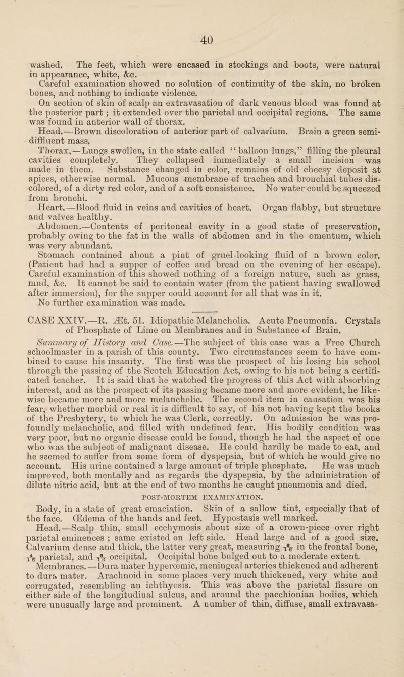 washed. The feet, which were encased in stockings and boots, were natural in appearance, white, &c. Careful examination showed no solution of continuity of the skin, no broken bones, and nothing to indicate violence. On section of skin of scalp an extravasation of dark venous blood was found at the posterior part; it extended over the parietal and occipital regions. The same was found in anterior wall of thorax. Head.—Brown discoloration of anterior part of calvarium. Brain a green semi- diffluent mass. Thorax, — Lungs swollen, in the state called “ balloon lungs,” filling the pleural cavities completely. They collapsed immediately a small incision was made in them. Substance changed in color, remains of old cheesy deposit at apices, otherwise normal. Mucous membrane of trachea and bronchial tubes dis¬ colored, of a dirty red color, and of a soft consistence. No water could be squeezed from bronchi. Heart,—Blood fluid in veins and cavities of heart. Organ flabby, but structure and valves healthy. Abdomen.—Contents of peritoneal cavity in a good state of preservation, probably owing to the fat in the walls of abdomen and in the omentum, which was very abundant. Stomach contained about a pint of gruel-looking fluid of a brown color. (Patient had had a supper of coffee and bread on the evening of her escape). Careful examination of this showed nothing of a foreign nature, such as grass, mud, &c. It cannot be said to contain water (from the patient having swallowed after immersion), for the supper could account for all that was in it. No further examination was made. CASE XXIV.—R. HSt. 51. Idiopathic Melancholia. Acute Pneumonia. Crystals of Phosphate of Lime on Membranes and in Substance of Brain. Summary of History and Case.—The subject of this case was a Free Church schoolmaster in a parish of this county. Two circumstances seem to have com¬ bined to cause his insanity. The first was the prospect of his losing his school through the passing of the Scotch Education Act, owing to his not being a certifi¬ cated teacher. It is said that he watched the progress of this Act with absorbing interest, and as the prospect of its passing became more and more evident, he like¬ wise became more and more melancholic. The second item in causation was his fear, whether morbid or real it is difficult to say, of his not having kept the books of the Presbytery, to which he was Clerk, correctly. On admission he was pro¬ foundly melancholic, and filled with undefined fear. His bodily condition was very poor, but no organic disease could be found, though he had the aspect of one who was the subject of malignant disease. He could hardly be made to eat, and he seemed to suffer from some form of dyspepsia, but of which he would give no account. His uriue contained a large amount of triple phosphate. He was much improved, both mentally and as regards the dyspepsia, by the administration of dilute nitric acid, but at the end of two months he caught pneumonia and died. POST-MORTEM EXAMINATION. Body, in a state of great emaciation. Skin of a sallow tint, especially that of the face. (Edema of the hands and feet. Hypostasis well marked. Head.—Scalp thin, small ecchymosis about size of a crown-piece over right parietal eminences ; same existed on left side. Head large and of a good size. Calvarium dense and thick, the latter very great, measuring in the frontal bone, TV parietal, and VV occipital. Occipital bone bulged out to a moderate extent. Membranes. — Dura mater hyperoemic, meniugeal arteries thickened and adherent to dura mater. Arachnoid in some places very much thickened, very white and corrugated, resembling an ichthyosis. This was above the parietal fissure on either side of the longitudinal sulcus, and around the pacchionian bodies, which were unusually large aud prominent. A number of thin, diffuse, small extravasa-