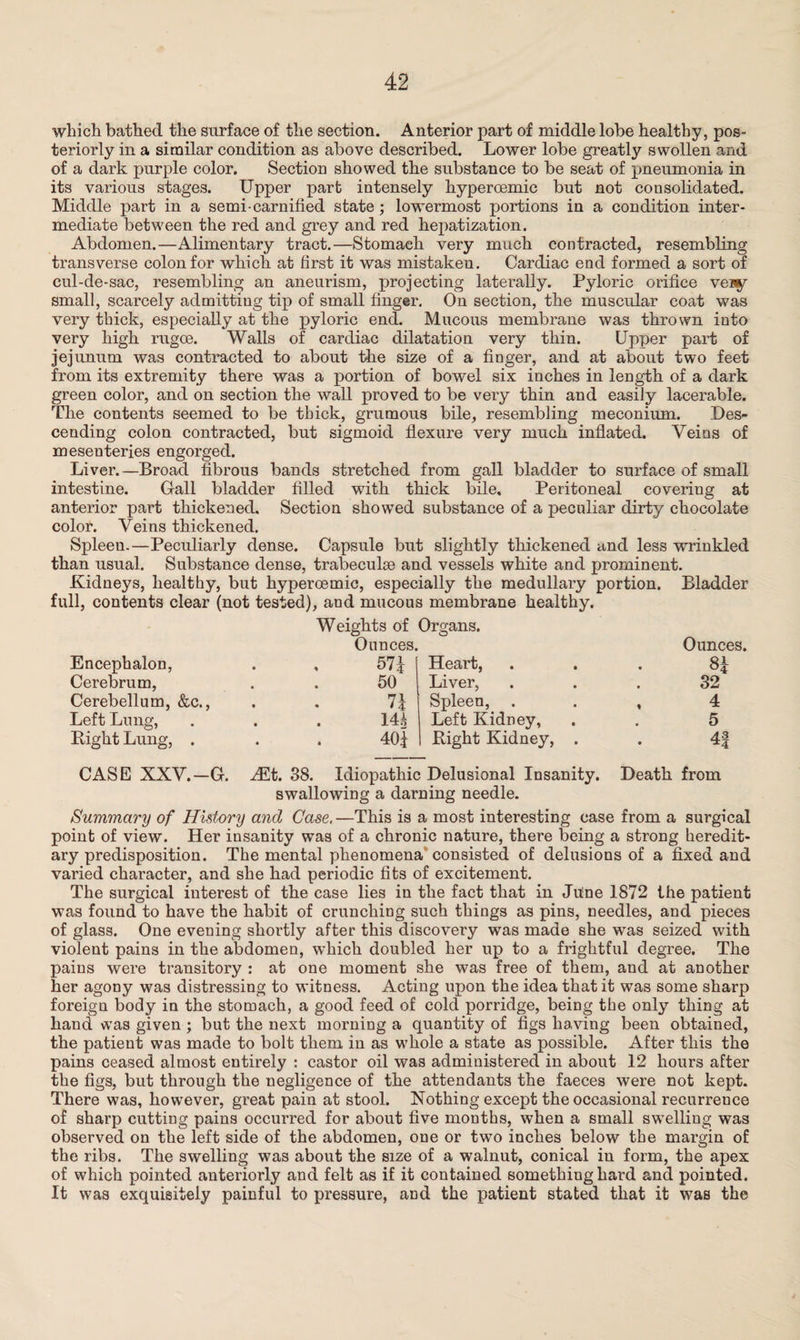 which bathed the surface of the section. Anterior part of middle lobe healthy, pos¬ teriorly in a similar condition as above described. Lower lobe greatly swollen and of a dark purple color. Section showed the substance to be seat of pneumonia in its various stages. Upper part intensely kyperoemic but not consolidated. Middle part in a semi-carnified state; lowermost portions in a condition inter¬ mediate between the red and grey and red hepatization. Abdomen.—Alimentary tract.—Stomach very much contracted, resembling transverse colon for which at first it was mistaken. Cardiac end formed a sort of cul-de-sac, resembling an aneurism, projecting laterally. Pyloric orifice vei§r small, scarcely admitting tip of small finger. On section, the muscular coat was very thick, especially at the pyloric end. Mucous membrane was thrown into very high rugoe. Walls of cardiac dilatation very thin. Upper part of jejunum was contracted to about the size of a finger, and at about two feet from its extremity there was a portion of bowel six inches in length of a dark green color, and on section the wall proved to be very thin and easily lacerable. The contents seemed to be thick, grumous bile, resembling meconium. Des¬ cending colon contracted, but sigmoid flexure very much inflated. Veins of mesenteries engorged. Liver.—Broad fibrous bands stretched from gall bladder to surface of small intestine. Gall bladder filled with thick bile. Peritoneal covering at anterior part thickened. Section showed substance of a peculiar dirty chocolate color. Veins thickened. Spleen.—Peculiarly dense. Capsule but slightly thickened and less wrinkled than usual. Substance dense, trabeculae and vessels white and prominent. Kidneys, healthy, but kyperoemic, especially the medullary portion. Bladder full, contents clear (not tested), and mucous membrane healthy. Weights of Organs. Ounces. Encephalon, . , 57^ Cerebrum, . . 50 Cerebellum, &c., . . 7| Left Lung, . . . 1U Bight Lung, . . . 40f Heart, Liver, Spleen, . Left Kidney, Right Kidney, Ounces. 8* 32 4 5 4f CASE XXV.—G. JEt. 38. Idiopathic Delusional Insanity. Death from swallowing a darning needle. Summary of History and Case.—This is a most interesting case from a surgical point of view. Her insanity was of a chronic nature, there being a strong heredit¬ ary predisposition. The mental phenomena consisted of delusions of a fixed and varied character, and she had periodic fits of excitement. The surgical interest of the case lies in the fact that in Ju!ne 1872 the patient was found to have the habit of crunching such things as pins, needles, and pieces of glass. One evening shortly after this discovery was made she was seized with violent pains in the abdomen, which doubled her up to a frightful degree. The pains were transitory : at one moment she was free of them, and at another her agony was distressing to witness. Acting upon the idea that it was some sharp foreign body in the stomach, a good feed of cold porridge, being the only thing at hand was given ; but the next morning a quantity of figs having been obtained, the patient was made to bolt them in as whole a state as possible. After this the pains ceased almost entirely : castor oil was administered in about 12 hours after the figs, but through the negligence of the attendants the faeces were not kept. There was, however, great pain at stool. Nothing except the occasional recurrence of sharp cutting pains occurred for about five months, when a small swelling was observed on the left side of the abdomen, one or two inches below the margin of the ribs. The swelling was about the size of a walnut, conical in form, the apex of which pointed anteriorly and felt as if it contained something hard and pointed. It was exquisitely painful to pressure, and the patient stated that it was the