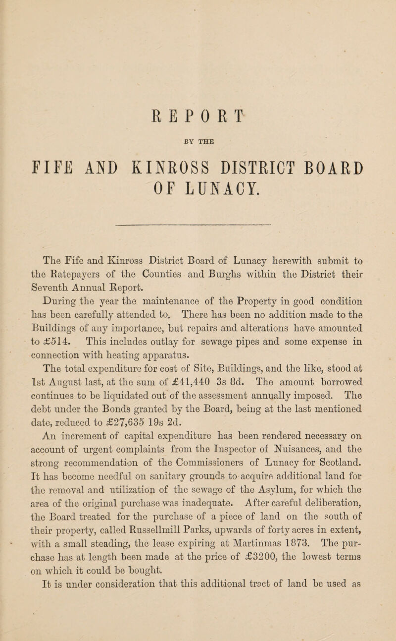 REPORT BY THE FIFE AND KINROSS DISTRICT BOARD OF LUNACY. The Fife and Kinross District Board of Lunacy herewith submit to the Ratepayers of the Counties and Burghs within the District their Seventh Annual Beport. During the year the maintenance of the Property in good condition has been carefully attended to. There has been no addition made to the Buildings of any importance, but repairs and alterations have amounted to £514:. This includes outlay for sewage pipes and some expense in connection with heating apparatus. The total expenditure for cost of Site, Buildings, and the like, stood at 1st August last, at the sum of £41,440 3s 8d. The amount borrowed continues to be liquidated out of the assessment annually imposed. The debt under the Bonds granted by the Board, being at the last mentioned date, reduced to £27,635 19s 2d. An increment of capital expenditure has been rendered necessary on account of urgent complaints from the Inspector of Nuisances, and the strong recommendation of the Commissioners of Lunacy for Scotland. It has become needful on sanitary grounds to acquire additional land for the removal and utilization of the sewage of the Asylum, for which the area of the original purchase was inadequate. Aftercareful deliberation, the Board treated for the purchase of a piece of land on the south of their property, called Russellmill Parks, upwards of forty acres in extent, with a small steading, the lease expiring at Martinmas 1873. The pur¬ chase has at length been made at the price of £3200, the lowest terms on which it could be bought. It is under consideration that this additional troct of land be used as