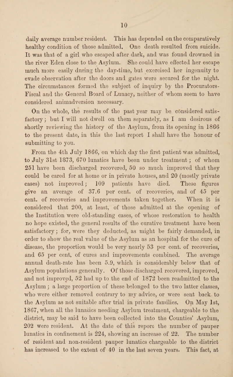 daily average number resident. This has depended on the comparatively healthy condition of those admitted. One death resulted from suicide. It was that of a girl who escaped after dark, and was found drowned in the river Eden close to the Asylum. She could have effected her escape much more easily during the day-time, but exercised her ingenuity to evade observation after the doors and gates were secured for the night. The circumstances formed the subject of inquiry by the Procurators - Fiscal and the General Board of Lunacy, neither of whom seem to have considered animadversion necessary. On the whole, the results of the past year may be considered satis¬ factory; but I will not dwell on them separately, as I am desirous of shortly reviewing the history of the Asylum, from its opening in 1866 to the present date, in this the last report I shall have the honour of submitting to you. From the 4tli July 1866, on which day the first patient was admitted, to July 31st 1873, 670 lunatics have been under treatment; of whom 251 have been discharged recovered, 50 so much improved that they could be cared for at home or in private houses, and 20 (mostty private cases) not improved; 109 patients have died. These figures give an average of 37.6 per cent, of recoveries, and of 45 per cent, of recoveries and improvements taken together. When it is considered that 200, at least, of those admitted at the opening of the Institution were old-standing cases, of whose restoration to health no hope existed, the general results of the curative treatment have been satisfactory; for, were they deducted, as might be fairly demanded, in order to show the real value of the Asylum as an hospital for the cure of disease, the proportion would be very nearly 53 per cent, of recoveries, and 65 per cent, of cures and improvements combined. The average annual death-rate has been 5.9, which is considerably below that of Asylum populations generally. Of those discharged recovered, improved, and not improved, 52 had up to the end of 1872 been readmitted to the Asylum ; a large proportion of these belonged to the two latter classes, who were either removed contrary to my advice, or were sent back to the Asylum as not suitable after trial in private families. On May 1st, 1867, when all the lunacies needing Asylum treatment, chargeable to the district, may be said to have been collected into the Counties’ Asylum, 202 were resident. At the date of this reporo the number of pauper lunatics in confinement is 224, showing an increase of 22. The number of resident and non-resident pauper lunatics chargeable to the district has increased to the extent of 40 in the last seven years. This fact, at