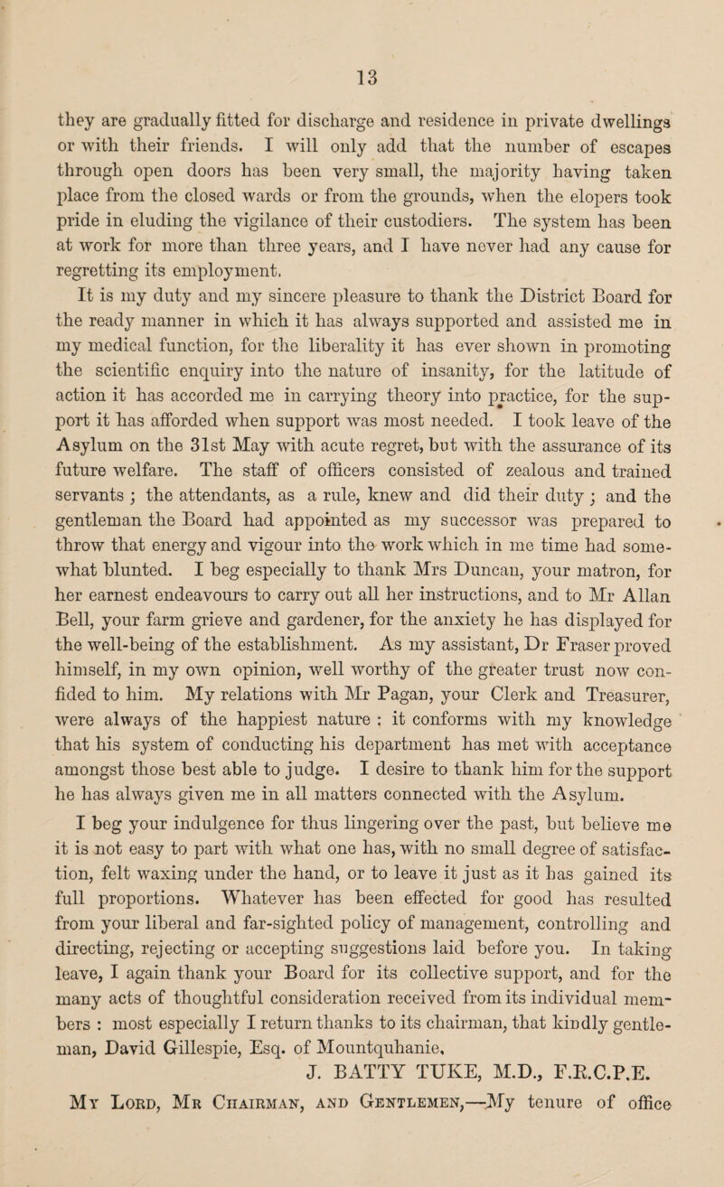 they are gradually fitted for discharge and residence in private dwellings or with their friends. I will only add that the number of escapes through open doors has been very small, the majority having taken place from the closed wards or from the grounds, when the elopers took pride in eluding the vigilance of their custodiers. The system has been at work for more than three years, and I have never had any cause for regretting its employment. It is my duty and my sincere pleasure to thank the District Board for the ready manner in which it has always supported and assisted me in my medical function, for the liberality it has ever shown in promoting the scientific enquiry into the nature of insanity, for the latitude of action it has accorded me in carrying theory into practice, for the sup¬ port it has afforded when support was most needed. I took leave of the Asylum on the 31st May with acute regret, but with the assurance of its future welfare. The staff of officers consisted of zealous and trained servants ; the attendants, as a rule, knew and did their duty ; and the gentleman the Board had appointed as my successor was prepared to throw that energy and vigour into the work which in me time had some¬ what blunted. I beg especially to thank Mrs Duncan, your matron, for her earnest endeavours to carry out all her instructions, and to Mr Allan Bell, your farm grieve and gardener, for the anxiety he has displayed for the well-being of the establishment. As my assistant, Dr Fraser proved himself, in my own opinion, well worthy of the greater trust now con¬ fided to him. My relations with Mr Pagan, your Clerk and Treasurer, were always of the happiest nature : it conforms with my knowledge that his system of conducting his department has met with acceptance amongst those best able to judge. I desire to thank him for the support he has always given me in all matters connected with the Asylum. I beg your indulgence for thus fingering over the past, but believe me it is not easy to part with what one has, with no small degree of satisfac¬ tion, felt waxing under the hand, or to leave it just as it has gained its full proportions. Whatever has been effected for good has resulted from your liberal and far-sighted policy of management, controlling and directing, rejecting or accepting suggestions laid before you. In taking leave, I again thank your Board for its collective support, and for the many acts of thoughtful consideration received from its individual mem¬ bers : most especially I return thanks to its chairman, that kindly gentle¬ man, David Gillespie, Esq. of Mountquhanie, J. BATTY TUKE, M.D., F.R.C.P.E. My Lord, Mr Chairman, and Gentlemen,—-.My tenure of office