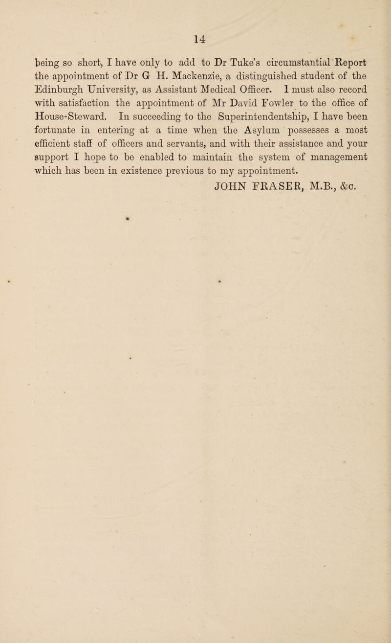 being so short, I have only to add to Dr Tuke’s circumstantial Report the appointment of Dr G H. Mackenzie, a distinguished student of the Edinburgh University, as Assistant Medical Officer. 1 must also record with satisfaction the appointment of Mr David Fowler to the office of House-Steward. In succeeding to the Superintendentship, I have been fortunate in entering at a time when the Asylum possesses a most efficient staff of officers and servants, and with their assistance and your support I hope to be enabled to maintain the system of management which has been in existence previous to my appointment. JOHN FRASER, M.B., &c.