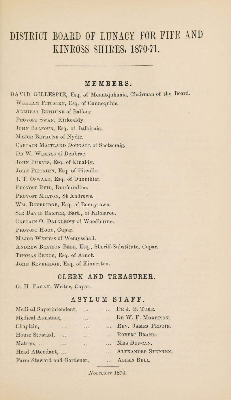 DISTRICT BOARD OF LUNACY FOR FIFE AND KINROSS SHIRES, 1870-71. MEMBERS DAVID GILLESPIE, Esq. of Mouutquhanie, Chairman of the Board. William Pitcairn, Esq. of Cunnoquhie. Admiral Bethune of Balfour. Provost Swan, Kirkcaldy. John Balfour, Esq. of Balbirnie. Major Bethune of Nydie. Captain Maitland Doug all of Scotscraig. Dr W. Wemyss of Denbrae. John Purvis, Esq. of Kinaldy. John Pitcairn, Esq. of Pitcullo. J. T. Oswald, Esq. of Dunnikier. Provost Reid, Dunfermline. Provost Milton, St Andrews. Wm. Beveridge, Esq. of Bonnytown. Sir David Baxter, Bart., of Kilmaron. Captain 0. Dalgleish of Woodburne. Provost Hood, Cupar. Major Wemyss of Wemysshall. Andrew Beatson Bell, Esq., Sheriff-Substitute, Cupar. Thomas Bruce, Esq. of Arnot. John Beveridge, Esq. of Kinnestou. CLERK AND TREASURER G. H. Pagan, Writer, Cupar. ASYLUM STAFF. Medical Superintendent, Medical Assistant, Chaplain, House Steward, Matron, ... Head Attendant, ... Farm Steward and Gardener, Dr J. B. Tuke. Dr W. F. Morrison. Rev. James Peddie. Robert Brand. Mrs Duncan. Alexander Stephen. Allan Bell. November 1870.