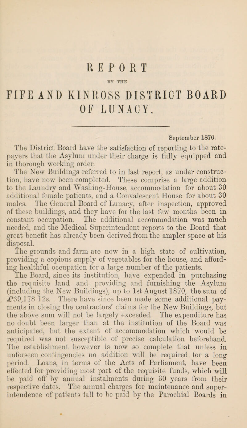 REPORT BY THE FIFE AND KINROSS DISTRICT BOARD OF LUNACY. September 1870. The District Board have the satisfaction of reporting to the rate¬ payers that the Asylum under their charge is fully equipped and in thorough working order. The New Buildings referred to in last report, as under construc¬ tion, have now been completed. These comprise a large addition to the Laundry and Washing-House, accommodation for about 30 additional female patients, and a Convalescent House for about 30 males. The General Board of Lunacy, after inspection, approved of these buildings, and they have for the last few months been in constant occupation. The additional accommodation was much needed, and the Medical Superintendent reports to the Board that great benefit has already been derived from the ampler space at his disposal. The grounds and farm are now in a high state of cultivation, providing a copious supply of vegetables for the house, and afford¬ ing healthful occupation for a large number of the patients. The Board, since its institution, have expended in purchasing the requisite land and providing and furnishing the Asylum (including the New Buildings), up to 1st August 1870, the sum of «P39,178 12s. There have since been made some additional pay¬ ments in closing the contractors’ claims for the New Buildings, but the above sum will not be largely exceeded. The expenditure has no doubt been larger than at the institution of the Board was anticipated, but the extent of accommodation which would be required was not susceptible of precise calculation beforehand. The establishment however is now so complete that unless in unforseen contingencies no addition will be required for a long period. Loans, in terms of the Acts of Parliament, have been effected for providing most part of the requisite funds, which will be paid off by annual instalments during 30 years from their respective dates. The annual charges for maintenance and super¬ intendence of patients fall to be paid by the Parochial Boards in