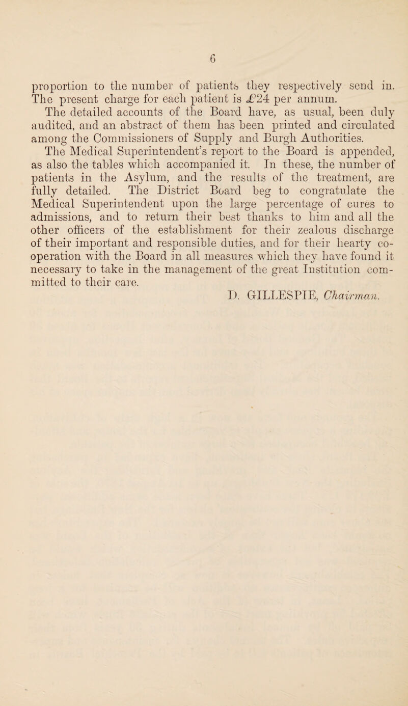 proportion to the number of patients they respectively send in. The present charge for each patient is £2i per annum. The detailed accounts of the Board have, as usual, been duly audited, and an abstract of them has been printed and circulated among the Commissioners of Supply and Burgh Authorities. The Medical Superintendent’s report to the Board is appended, as also the tables which accompanied it. In these, the number of patients in the Asylum, and the results of the treatment, are fully detailed. The District Board beg to congratulate the Medical Superintendent upon the large percentage of cures to admissions, and to return their best thanks to him and all the other officers of the establishment for their zealous discharge of their important and responsible duties, and for their hearty co¬ operation with the Board in all measures which they have found it necessary to take in the management of the great Institution com¬ ini fted to their care. I). GILLESPIE, Chairman.