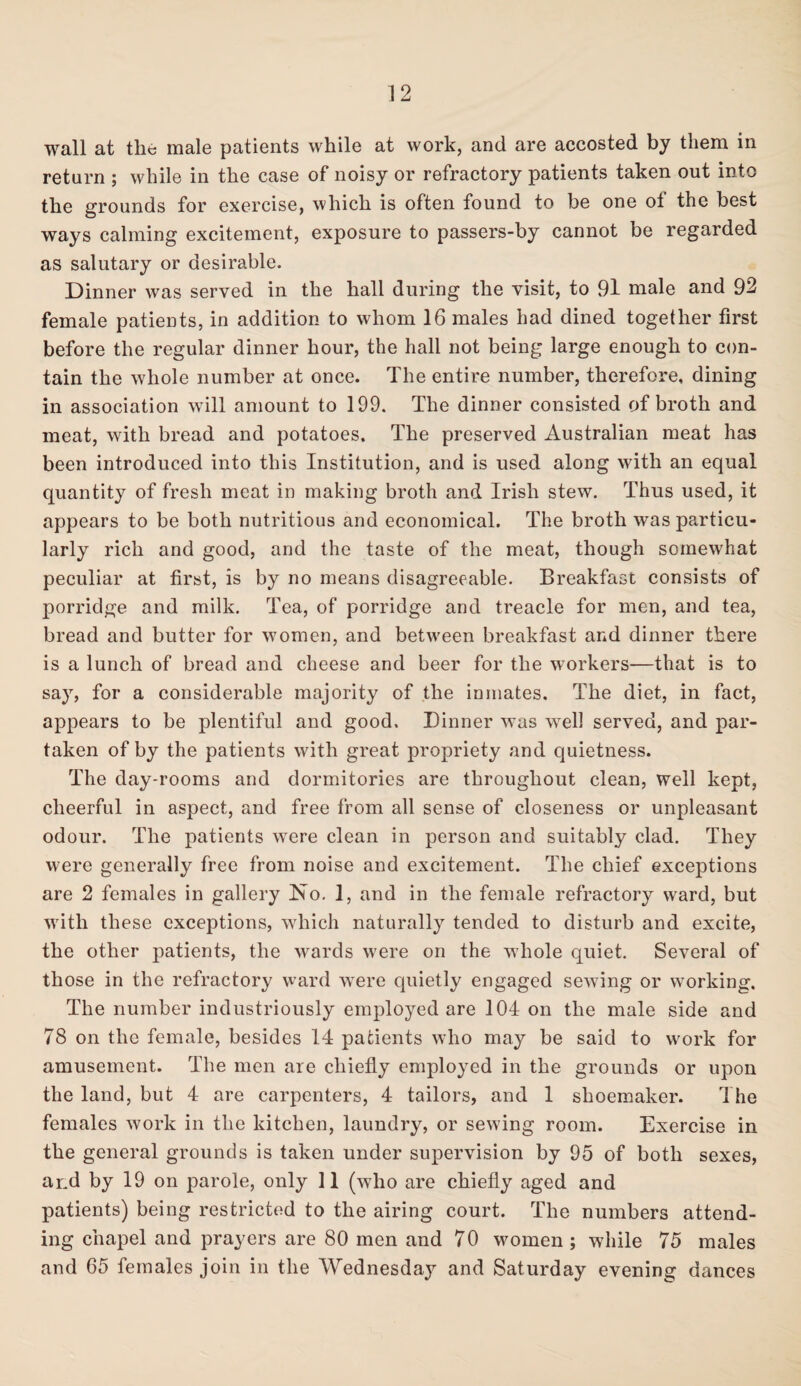 wall at the male patients while at work, and are accosted by them in return ; while in the case of noisy or refractory patients taken out into the grounds for exercise, which is often found to be one ot the best ways calming excitement, exposure to passers-by cannot be regarded as salutary or desirable. Dinner was served in the hall during the visit, to 91 male and 92 female patients, in addition to whom 16 males had dined together first before the regular dinner hour, the hall not being large enough to con¬ tain the whole number at once. The entire number, therefore, dining in association will amount to 199. The dinner consisted of broth and meat, with bread and potatoes. The preserved Australian meat has been introduced into this Institution, and is used along with an equal quantity of fresh meat in making broth and Irish stew. Thus used, it appears to be both nutritious and economical. The broth was particu¬ larly rich and good, and the taste of the meat, though somewhat peculiar at first, is by no means disagreeable. Breakfast consists of porridge and milk. Tea, of porridge and treacle for men, and tea, bread and butter for women, and between breakfast and dinner there is a lunch of bread and cheese and beer for the workers—that is to say, for a considerable majority of the inmates. The diet, in fact, appears to be plentiful and good. Dinner was well served, and par¬ taken of by the patients with great propriety and quietness. The day-rooms and dormitories are throughout clean, well kept, cheerful in aspect, and free from all sense of closeness or unpleasant odour. The patients were clean in person and suitably clad. They were generally free from noise and excitement. The chief exceptions are 2 females in gallery No. 1, and in the female refractory ward, but with these exceptions, which naturally tended to disturb and excite, the other patients, the wards were on the whole quiet. Several of those in the refractory ward were quietly engaged sewing or working. The number industriously employed are 104 on the male side and 78 on the female, besides 14 patients who may be said to work for amusement. The men are chiefly employed in the grounds or upon the land, but 4 are carpenters, 4 tailors, and 1 shoemaker. The females work in the kitchen, laundry, or sewing room. Exercise in the general grounds is taken under supervision by 95 of both sexes, and by 19 on parole, only 11 (who are chiefly aged and patients) being restricted to the airing court. The numbers attend¬ ing chapel and prayers are 80 men and 70 women ; while 75 males and 65 females join in the Wednesday and Saturday evening dances