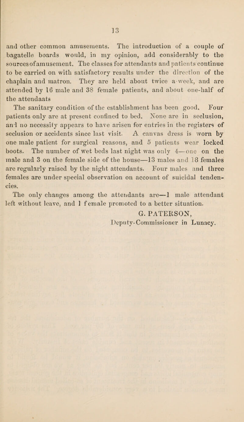 ] 3 and other common amusements. The introduction of a couple of bagatelle boards would, in my opinion, add considerably to the sources of amusement. The classes for attendants and patients continue to be carried on with satisfactory results under the direction of the chaplain and matron. They are held about twice a-week, and are attended by 16 male and 38 female patients, and about one-half of the attendaats The sanitary condition of the establishment has been good. Four patients only are at present confined to bed. None are in seclusion, and no necessity appears to have arisen for entries in the registers of seclusion or accidents since last visit. A canvas dress is worn by one male patient for surgical reasons, and 5 patients wear locked boots. The number of wet beds last night was only 4—one on the male and 3 on the female side of the house—13 males and 18 females are regularly raised by the night attendants. Four males and three females are under special observation on account of suicidal tenden¬ cies. The only changes among the attendants are—1 male attendant left without leave, and 1 female promoted to a better situation. G. PATEIiSON, Deputy-Commissioner in Lunacy.