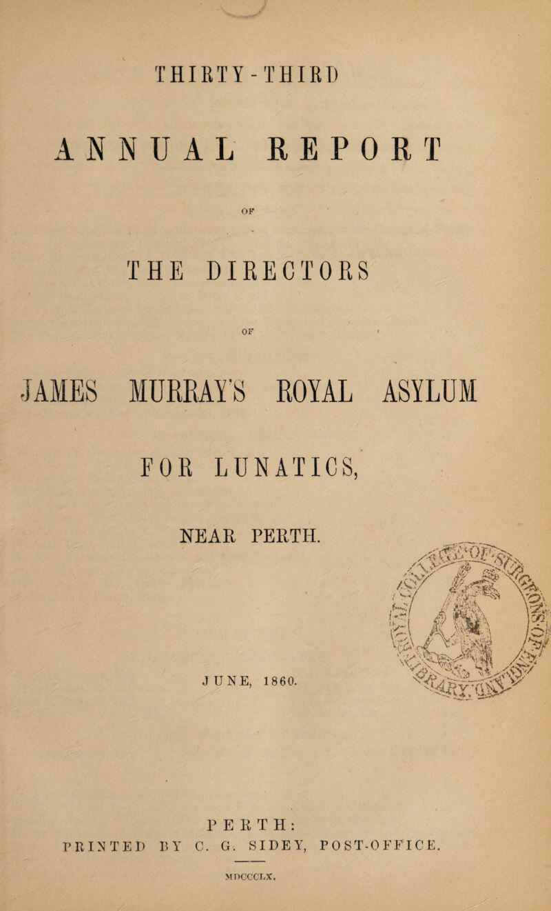 THIRTY-THIRD ANNUAL REPORT OF THE DIRECTORS OF ROYAL ASYLUM FOR LUNATICS, NEAR PERTH. JUNE, 1860. P E R T H : PRINTED BY C. G. SIDElr, POST-OFFICE. M ncccr.x.