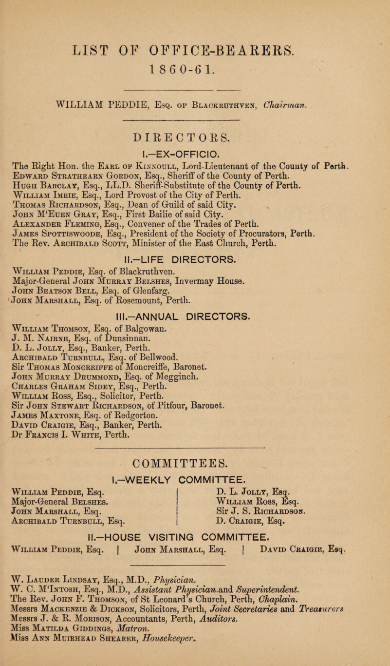 LIST OF OFFICE-BEARERS. 1 8G0-61. WILLIAM PEDDIE, Esq. of Blackruthven, Chairman. DIRECTORS. I.—EX-OFFICIO. The Right Hon. the Eakl of Kinnoull, Lord-Lieutenant of the County of Perth. Edward Stratiiearn Gordon, Esq., Sheriff of the County of Perth. Hugh Barclay, Esq., LL.D. Sheriff-Substitute of the County of Perth. William Imrie, Esq., Lord Provost of the City of Perth. Thomas Richardson, Esq., Dean of Guild of said City. John M'Euen Gray, Esq., First Bailie of said City. Alexander Fleming, Esq., Convener of the Trades of Perth. James Spottiswoode, Esq., President of the Society of Procurators, Perth. The Rev. Archibald Scott, Minister of the East Church, Perth. \ II—LIFE DIRECTORS. William Peddie, Esq. of Blackruthven. Major-General John Murray Belshes, Invermay House. John Beatson Bell, Esq. of Glenfarg. John Marshall, Esq. of Rosemount, Perth. III.—ANNUAL DIRECTORS. William Thomson, Esq. of Balgowan. J. M. Nairne, Esq. of Dunsinnan. D. L. Jolly, Esq., Banker, Perth. Archibald Turnbull, Esq. of Bellwood. Sir Thomas Moncreiffe of Moncreiffe, Baronet. John Murray Drummond, Esq. of Megginch. Charles Graham Sidey, Esq., Perth. William Ross, Esq., Solicitor, Perth. Sir John Stewart Richardson, of Pitfour, Baronet. James Maxtone, Esq. of Redgorton. David Craigie, Esq., Banker, Perth. Dr Francis I. White, Perth. COMMITTEES. I,—WEEKLY COMMITTEE. William Peddie, Esq. Major-General Belshes. John Marshall, Esq. Archibald Turnbull, Esq. D. L. Jolly, Esq. William Ross, Esq. Sir J. S. Richardson. D. Craigie, Esq. II.—HOUSE VISITING COMMITTEE. William Peddie, Esq. | John Marshall, Esq. j David Craigd?, Esq. W. Lauder Lindsay, Esq., M.D., Physician. W. C. MTntosh, Esq., M.D., Assistant Physician and Superintendent. The Rev. JonN F. Thomson, of St Leonard’s Church, Perth, Chaplain. Messrs Mackenzie & Dickson, Solicitors, Perth, Joint Secretaries and Treasurers Messrs J. & R. Morison, Accountants, Perth, Auditors. Miss Matilda Giddings, Matron. Miss Ann Muirhead Shearer, Housekeeper*