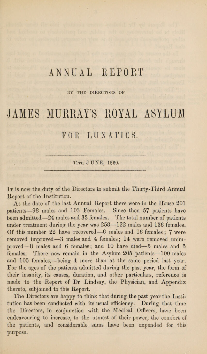 ANNUAL REPORT BY THE DIRECTORS OF JAMES MURRAY'S ROYAL ASYLUM FOB LUNATICS. 11th JUNE, 1860. It is now the duty of the Directors to submit the Thirty-Third Annual Report of the Institution. At the date of the last Annual Report there were in the House 201 patients—98 males and 103 Females. Since then 57 patients have been admitted—24 males and 33 females. The total number of patients under treatment during the year was 258—122 males and 136 females. Of this number 22 have recovered—6 males and 16 females; 7 were removed improved—3 males and 4 females; 14 were removed unim¬ proved—8 males and 6 females; and 10 have died—5 males and 5 females. There now remain in the Asylum 205 patients—100 males and 105 females,—being 4 more than at the same period last year. For the ages of the patients admitted during the past year, the form of their insanity, its causes, duration, and other particulars, reference is made to the Report of Dr Lindsay, the Physician, and Appendix thereto, subjoined to this Report. The Directors are happy to think that during the past year the Insti¬ tution has been conducted with its usual efficiency. During that time the Directors, in conjunction with the Medical Officers, have been endeavouring to increase, to the utmost of their power, the comfort of the patients, and considerable sums have been expended for this purpose.