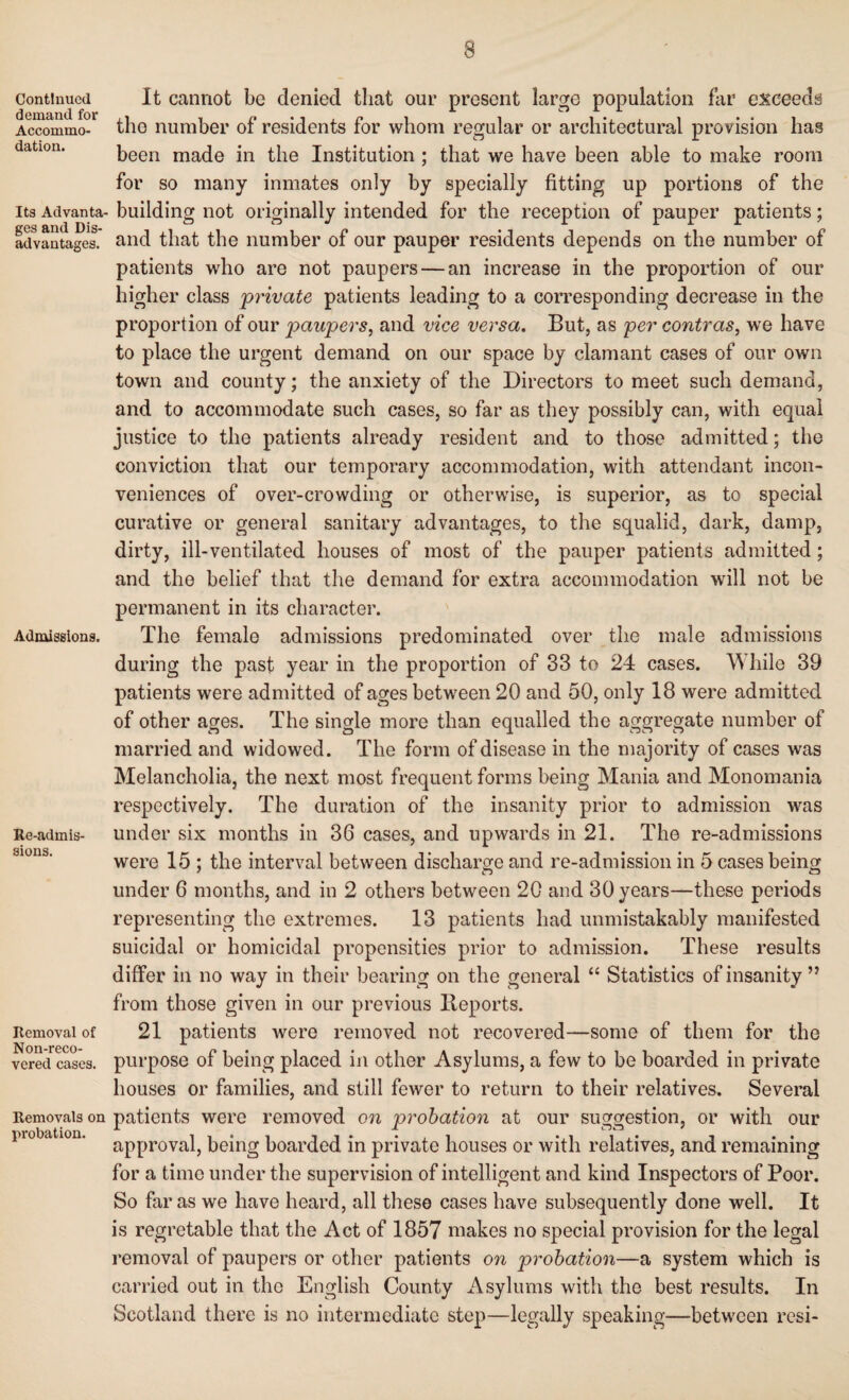 3 Continued demand for Accommo¬ dation. Its Advanta¬ ges and Dis¬ advantages. Admissions. Re-admis¬ sions. Removal of Non-reco- vered cases. Removals on probation. It cannot be denied that our present large population far exceeds the number of residents for whom regular or architectural provision has been made in the Institution ; that we have been able to make room for so many inmates only by specially fitting up portions of the building not originally intended for the reception of pauper patients; and that the number of our pauper residents depends on the number of patients who are not paupers — an increase in the proportion of our higher class private patients leading to a corresponding decrease in the proportion of our paupers, and vice versa. But, as per contras, we have to place the urgent demand on our space by clamant cases of our own town and county; the anxiety of the Directors to meet such demand, and to accommodate such cases, so far as they possibly can, with equal justice to the patients already resident and to those admitted; the conviction that our temporary accommodation, with attendant incon¬ veniences of over-crowding or otherwise, is superior, as to special curative or general sanitary advantages, to the squalid, dark, damp, dirty, ill-ventilated houses of most of the pauper patients admitted ; and the belief that the demand for extra accommodation will not be permanent in its character. The female admissions predominated over the male admissions during the past year in the proportion of 33 to 24 cases. While 39 patients were admitted of ages between 20 and 50, only 18 were admitted of other ages. The single more than equalled the aggregate number of married and widowed. The form of disease in the majority of cases was Melancholia, the next most frequent forms being Mania and Monomania respectively. The duration of the insanity prior to admission was under six months in 36 cases, and upwards in 21. The re-admissions were 15 ; the interval between discharge and re-admission in 5 cases being under 6 months, and in 2 others between 20 and 30 years—these periods representing the extremes. 13 patients had unmistakably manifested suicidal or homicidal propensities prior to admission. These results differ in no way in their bearing on the general “ Statistics of insanity ” from those given in our previous Deports. 21 patients were removed not recovered—some of them for the purpose of being placed in other Asylums, a few to be boarded in private houses or families, and still fewer to return to their relatives. Several patients were removed on probation at our suggestion, or with our approval, being boarded in private houses or with relatives, and remaining for a time under the supervision of intelligent and kind Inspectors of Poor. So far as we have heard, all these cases have subsequently done well. It is regretable that the Act of 1857 makes no special provision for the legal removal of paupers or other patients on probation—a system which is carried out in the English County Asylums with the best results. In Scotland there is no intermediate step—legally speaking—between resi-