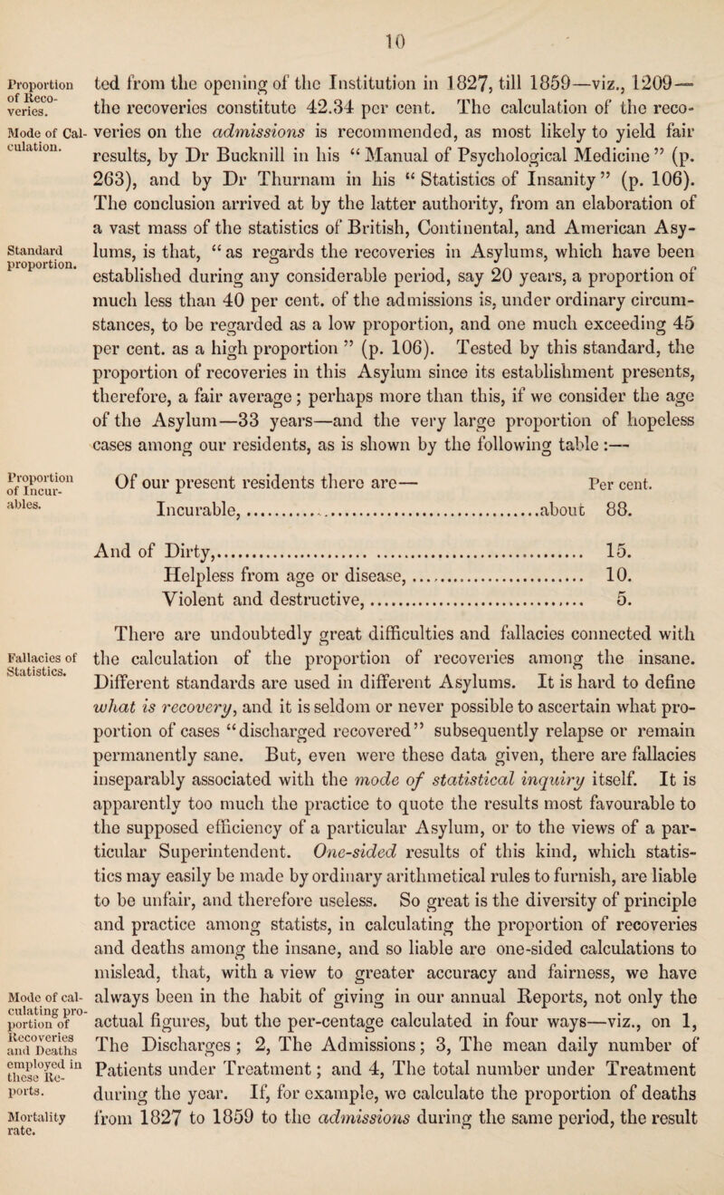 Proportion of Reco¬ veries. Mode of Cal¬ culation. Standard proportion. Proportion of Incur¬ ables. Fallacies of Statistics. Mode of cal¬ culating pro¬ portion of Recoveries and Deaths employed in these Re¬ ports. Mortality rate. ted from the opening of the Institution in 1827, till 1859—viz., 1209— the recoveries constitute 42.34 per cent. The calculation of the reco¬ veries on the admissions is recommended, as most likely to yield fair results, by Dr Bucknill in his “ Manual of Psychological Medicine ” (p. 263), and by Dr Thurnam in his “ Statistics of Insanity” (p. 106). The conclusion arrived at by the latter authority, from an elaboration of a vast mass of the statistics of British, Continental, and American Asy¬ lums, is that, “ as regards the recoveries in Asylums, which have been established during any considerable period, say 20 years, a proportion of much less than 40 per cent, of the admissions is, under ordinary circum¬ stances, to be regarded as a low proportion, and one much exceeding 45 per cent, as a high proportion ” (p. 106). Tested by this standard, the proportion of recoveries in this Asylum since its establishment presents, therefore, a fair average; perhaps more than this, if we consider the age of the Asylum—33 years—and the very large proportion of hopeless cases among our residents, as is shown by the following table Of our present residents there are— Per cent. Incurable,.about 88. And of Dirty,. 15. Helpless from age or disease,. 10. Violent and destructive,. 5. There are undoubtedly great difficulties and fallacies connected with the calculation of the proportion of recoveries among the insane. Different standards are used in different Asylums. It is hard to define what is recovery, and it is seldom or never possible to ascertain what pro¬ portion of cases “discharged recovered” subsequently relapse or remain permanently sane. But, even were these data given, there are fallacies inseparably associated with the mode of statistical inquiry itself. It is apparently too much the practice to quote the results most favourable to the supposed efficiency of a particular Asylum, or to the views of a par¬ ticular Superintendent. One-sided results of this kind, which statis¬ tics may easily be made by ordinary arithmetical rules to furnish, are liable to be unfair, and therefore useless. So great is the diversity of principle and practice among statists, in calculating the proportion of recoveries and deaths among the insane, and so liable are one-sided calculations to mislead, that, with a view to greater accuracy and fairness, we have always been in the habit of giving in our annual Beports, not only the actual figures, but the per-centage calculated in four ways—viz., on 1, The Discharges; 2, The Admissions; 3, The mean daily number of Patients under Treatment; and 4, The total number under Treatment during the year. If, for example, we calculate the proportion of deaths from 1827 to 1859 to the admissions during the same period, the result