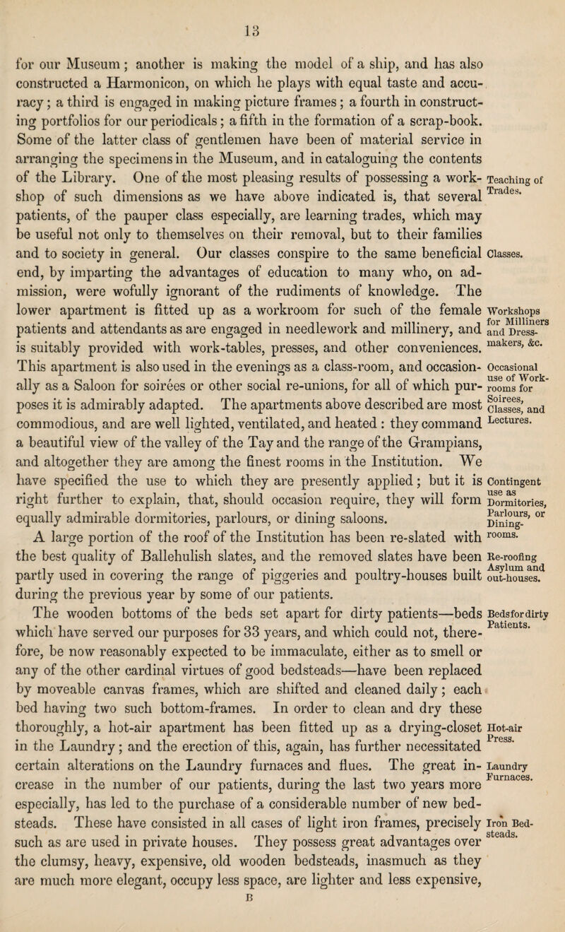 for our Museum; another is making the model of a ship, and has also constructed a Harmonicon, on which he plays with equal taste and accu¬ racy ; a third is engaged in making picture frames ; a fourth in construct¬ ing portfolios for our periodicals; a fifth in the formation of a scrap-book. Some of the latter class of gentlemen have been of material service in arranging the specimens in the Museum, and in cataloguing the contents of the Library. One of the most pleasing results of possessing a work¬ shop of such dimensions as we have above indicated is, that several patients, of the pauper class especially, are learning trades, which may be useful not only to themselves on their removal, but to their families and to society in general. Our classes conspire to the same beneficial end, by imparting the advantages of education to many who, on ad¬ mission, were wofully ignorant of the rudiments of knowledge. The lower apartment is fitted up as a workroom for such of the female patients and attendants as are engaged in needlework and millinery, and is suitably provided with work-tables, presses, and other conveniences. This apartment is also used in the evenings as a class-room, and occasion¬ ally as a Saloon for soirees or other social re-unions, for all of which pur¬ poses it is admirably adapted. The apartments above described are most commodious, and are well lighted, ventilated, and heated : they command a beautiful view of the valley of the Tay and the range of the Grampians, and altogether they are among the finest rooms in the Institution. We have specified the use to which they are presently applied; but it is right further to explain, that, should occasion require, they will form equally admirable dormitories, parlours, or dining saloons. A large portion of the roof of the Institution has been re-slated with the best quality of Ballehulish slates, and the removed slates have been partly used in covering the range of piggeries and poultry-houses built during the previous year by some of our patients. The wooden bottoms of the beds set apart for dirty patients-—beds which have served our purposes for 33 years, and which could not, there¬ fore, be now reasonably expected to be immaculate, either as to smell or any of the other cardinal virtues of good bedsteads—have been replaced by moveable canvas frames, which are shifted and cleaned daily; each bed having two such bottom-frames. In order to clean and dry these thoroughly, a hot-air apartment has been fitted up as a drying-closet in the Laundry; and the erection of this, again, has further necessitated certain alterations on the Laundry furnaces and flues. The great in¬ crease in the number of our patients, during the last two years more especially, has led to the purchase of a considerable number of new bed¬ steads. These have consisted in all cases of light iron frames, precisely such as are used in private houses. They possess great advantages over the clumsy, heavy, expensive, old wooden bedsteads, inasmuch as they are much more elegant, occupy less space, are lighter and less expensive, B Teaching of Trades. Classes. Workshops for Milliners and Dress¬ makers, &c. Occasional use of Work¬ rooms for Soirees, Classes, and Lectures. Contingent use as Dormitories, Parlours, or Dining¬ rooms. Re-roofing Asylum and out-houses. Beds for dirty Patients. Hot-air Press. Laundry Furnaces. Iron Bed¬ steads.