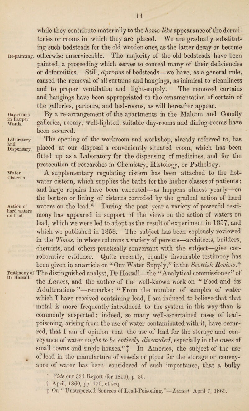 Re-painting. Day-rooms in Pauper Wards. Laboratory and Dispensary. Water Cisterns. Action of hard waters on lead. Testimony of Dr Hassall. while they contribute materially to the home-like appearance of the dormi¬ tories or rooms in which they are placed. We are gradually substitute ing such bedsteads for the old wooden ones, as the latter decay or become otherwise unserviceable. The majority of the old bedsteads have been painted, a proceeding which serves to conceal many of their deficiencies or deformities. Still, apropos of bedsteads—we have, as a general rule, caused the removal of all curtains and hanoang;s, as inimical to cleanliness and to proper ventilation and light-supply. The removed curtains and hangings have been appropriated to the ornamentation of certain of the galleries, parlours, and bed-rooms, as will hereafter appear. By a re-arrangement of the apartments in the Malcom and Conolly galleries, roomy, well-lighted suitable day-rooms and dining-rooms have been secured. The opening of the workroom and workshop, already referred to, has placed at our disposal a conveniently situated room, which has been fitted up as a Laboratory for the dispensing of medicines, and for the prosecution of researches in Chemistry, Histology, or Pathology. A supplementary regulating cistern has been attached to the hot- water cistern, which supplies the baths for the higher classes of patients; and large repairs have been executed—as happens almost yearly—on the bottom or lining of cisterns corroded by the gradual action of hard waters on the lead.* During the past year a variety of powerful testi¬ mony has appeared in support of the views on the action of waters on lead, which we were led to adopt as the result of experiment in 1857, and which we published in 1858. The subject has been copiously reviewed in the Times, in whose columns a variety of persons—architects, builders, chemists, and others practically conversant with the subject—give cor¬ roborative evidence. Quite recently, equally favourable testimony has been given in an article on “ Our Water Supply,” in the Scottish Review, f The distinguished analyst, Dr Hassall—the “Analytical commissioner” of the Lancet, and the author of the well-known work on “ Food and its Adulterations”—remarks: “From the number of samples of water which I have received containing lead, I am induced to believe that that metal is more frequently introduced to the system in this way than is commonly suspected; indeed, so many well-ascertained cases of lead¬ poisoning, arising from the use of water contaminated with it, have occur¬ red, that I am of opinion that the use of lead for the storage and con¬ veyance of water ought to he entirely discarded, especially in the cases of small towns and single houses.” J In America, the subject of the use of lead in the manufacture of vessels or pipes for the storage or convey¬ ance of water has been considered of such importance, that a bulky * Vide our 32d Report (for 1859), p. 36. f April, 1860, pp. 170, et seq. t On “Unsuspected Sources of Lead-Poisoning. ”—Lancet, April 7, I860.