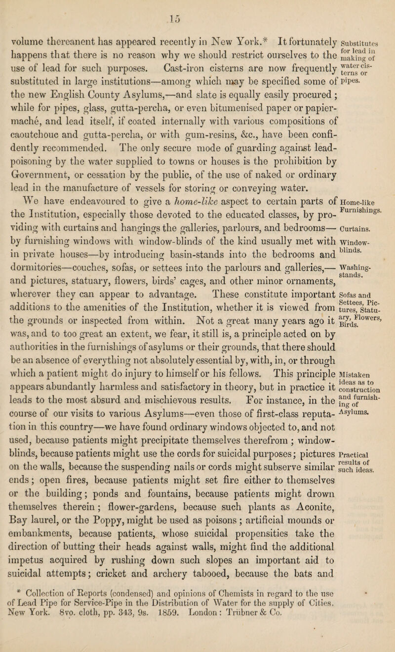 volume thereanent has appeared recently in New York.* It fortunately Substitutes happens th at there is no reason why we should restrict ourselves to the taking of use of lead for such purposes. Cast-iron cisterns are now frequently substituted in large institutions—among which may be specified some of pipes- the new English County Asylums,—and slate is equally easily procured ; while for pipes, glass, gutta-percha, or even bitumenised paper or papier- mache, and lead itself, if coated internally with various compositions of caoutchouc and gutta-percha, or with gum-resins, &c., have been confi¬ dently recommended. The only secure mode of guarding against lead¬ poisoning by the water supplied to towns or houses is the prohibition by Government, or cessation by the public, of the use of naked or ordinary lead in the manufacture of vessels for storing or conveying water. We have endeavoured to give a home-like aspect to certain parts of Home-like the Institution, especially those devoted to the educated classes, by pro- Fmnishin§s> viding with curtains and hangings the galleries, parlours, and bedrooms— Curtains, by furnishing windows with window-blinds of the kind usually met with Window- ill private houses—by introducing basin-stands into the bedrooms and blmds‘ dormitories—couches, sofas, or settees into the parlours and galleries,— washing- i ^ stands and pictures, statuary, flowers, birds’ cages, and other minor ornaments, wherever they can appear to advantage. These constitute important Sofas and additions to the amenities of the Institution, whether it is viewed from turesfstatu- the grounds or inspected from within. Not a great many years ago it Bnrd^^0WerS, was, and to too great an extent, we fear, it still is, a principle acted on by authorities in the furnishings of asylums or their grounds, that there should be an absence of everything not absolutely essential by, with, in, or through which a patient might do injury to himself or his fellows. This principle Mistaken appears abundantly harmless and satisfactory in theory, but in practice it coStraction leads to the most absurd and mischievous results. For instance, in the 0f^rmsh' course of our visits to various Asylums—even those of first-class reputa- Asylums* tion in this country—we have found ordinary windows objected to, and not used, because patients might precipitate themselves therefrom ; window- blinds, because patients might use the cords for suicidal purposes; pictures Practical on the walls, because the suspending nails or cords might subserve similar such Meas. ends; open fires, because patients might set fire either to themselves or the building; ponds and fountains, because patients might drown themselves therein; flower-gardens, because such plants as Aconite, Bay laurel, or the Poppy, might be used as poisons ; artificial mounds or embankments, because patients, whose suicidal propensities take the direction of butting their heads against walls, might find the additional impetus acquired by rushing down such slopes an important aid to suicidal attempts; cricket and archery tabooed, because the bats and * Collection of Reports (condensed) and opinions of Chemists in regard to the use of Lead Pipe for Service-Pipe in the Distribution of Water for the supply of Cities. New York. 8vo. cloth, pp. 343, 9s. 1859. London: Triibner& Co.