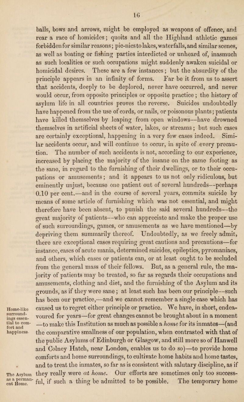 1G Home-like surround¬ ings essen¬ tial to com¬ fort and happiness- The Asylum as a perman¬ ent Home. balls, bows and arrows, might be employed as weapons of offence, and rear a race of homicides; quoits and all the Highland athletic games forbidden for similar reasons; pic-nics to lakes, waterfalls, and similar scenes, as well as boating or fishing parties interdicted or unheard of, inasmuch as such localities or such occupations might suddenly awaken suicidal or homicidal desires. These are a few instances; but the absurdity of the principle appears in an infinity of forms. Far be it from us to assert that accidents, deeply to be deplored, never have occurred, and never would occur, from opposite principles or opposite practice ; the history of asylum life in all countries proves the reverse. Suicides undoubtedly have happened from the use of cords, or nails, or poisonous plants; patients have killed themselves by leaping from open windows—have drowned themselves in artificial sheets of water, lakes, or streams; but such cases are certainly exceptional, happening in a very few cases indeed. Simi¬ lar accidents occur, and will continue to occur, in spite of every precau¬ tion. The number of such accidents is not, according to our experience, increased by placing the majority of the insane on the same footing as the sane, in regard to the furnishing of their dwellings, or to their occu¬ pations or amusements; and it appears to us not only ridiculous, but eminently unjust, because one patient out of several hundreds—perhaps 0.10 per cent.—and in the course of several years, commits suicide by means of some article of furnishing which was not essential, and might therefore have been absent, to punish the said several hundreds—the great majority of patients—who can appreciate and make the proper use of such surroundings, games, or amusements as we have mentioned—by depriving them summarily thereof. Undoubtedly, as we freely admit, there are exceptional cases requiring great cautions and precautions—for instance, cases of acute mania, determined suicides, epileptics, pyromaniacs, and others, which cases or patients can, or at least ought to be secluded from the general mass of their fellows. But, as a general rule, the ma¬ jority of patients may be treated, so far as regards their occupations and amusements, clothing and diet, and the furnishing of the Asylum and its grounds, as if they were sane; at least such has been our principle—such has been our practice,—and we cannot remember a single case which has caused us to regret either principle or practice. We have, in short, endea¬ voured for years—for great changes cannot be brought about in a moment —to make this Institution as much as possible a home for its inmates—(and the comparative smallness of our population, when contrasted with that of the public Asylums of Edinburgh or Glasgow, and still more so of Hanwell and Colney Hatch, near London, enables us to do so)—to provide home comforts and home surroundings, to cultivate home habits and home tastes, and to treat the inmates, so far as is consistent with salutary discipline, as if they really were at home. Our efforts are sometimes only too success¬ ful, if such a thing be admitted to be possible. The temporary home