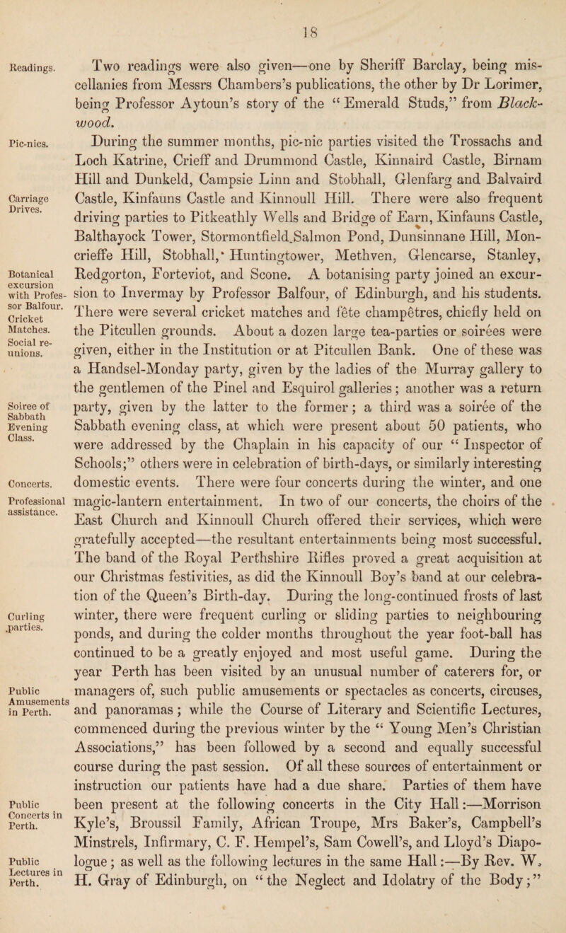 Readings. Pic-nics. Carriage Drives. Botanical excursion with Profes¬ sor Balfour. Cricket Matches. Social re¬ unions. Soiree of Sabbath Evening Class. Concerts. Professional assistance. Curling .parties. Public Amusements in Perth. Public Concerts in Perth. Public Lectures in Perth. Two readings were also given—one by Sheriff Barclay, being mis¬ cellanies from Messrs Chambers’s publications, the other by Dr Lorimer, being Professor Aytoun’s story of the “ Emerald Studs,” from Black¬ wood. During the summer months, pic-nic parties visited the Trossachs and Loch Katrine, Crieff and Drummond Castle, Kinnaird Castle, Birnam Hill and Dunkeld, Campsie Linn and Stobhall, Glenfarg and Balvaird Castle, Kinfauns Castle and Kinnoull Hill. There were also frequent driving parties to Pitkeathly Wells and Bridge of Earn, Kinfauns Castle, Balthayock Tower, Stormontfield.Salmon Pond, Dunsinnane Hill, Mon- crieffe Hill, Stobhall,* Huntingtower, Methven, Glencarse, Stanley, Bedgorton, Forteviot, and Scone. A botanising party joined an excur¬ sion to Invermay by Professor Balfour, of Edinburgh, and his students. There were several cricket matches and fete champetres, chiefly held on the Pitcullen grounds. About a dozen large tea-parties or soirees were given, either in the Institution or at Pitcullen Bank. One of these was a Handsel-Monday party, given by the ladies of the Murray gallery to the gentlemen of the Pinel and Esquirol galleries ; another was a return party, given by the latter to the former; a third was a soiree of the Sabbath evening class, at which were present about 50 patients, who were addressed by the Chaplain in his capacity of our “ Inspector of Schools;” others were in celebration of birth-days, or similarly interesting domestic events. There were four concerts during the winter, and one magic-lantern entertainment. In two of our concerts, the choirs of the East Church and Kinnoull Church offered their services, which were gratefully accepted—the resultant entertainments being most successful. The band of the Koyal Perthshire Kifles proved a great acquisition at our Christmas festivities, as did the Kinnoull Boy’s band at our celebra¬ tion of the Queen’s Birth-day. During the long-continued frosts of last winter, there were frequent curling or sliding parties to neighbouring ponds, and during the colder months throughout the year foot-ball has continued to be a greatly enjoyed and most useful game. During the year Perth has been visited by an unusual number of caterers for, or managers of, such public amusements or spectacles as concerts, circuses, and panoramas ; while the Course of Literary and Scientific Lectures, commenced during the previous winter by the “ Young Men’s Christian Associations,” has been followed by a second and equally successful course during the past session. Of all these sources of entertainment or instruction our patients have had a due share. Parties of them have been present at the following concerts in the City Hall:—Morrison Kyle’s, Broussil Family, African Troupe, Mrs Baker’s, Campbell’s Minstrels, Infirmary, C. F. Hempel’s, Sam Cowell’s, and Lloyd’s Diapo¬ logue ; as well as the following lectures in the same HallBy Rev. W3 IT. Gray of Edinburgh, on “the Neglect and Idolatry of the Body;”