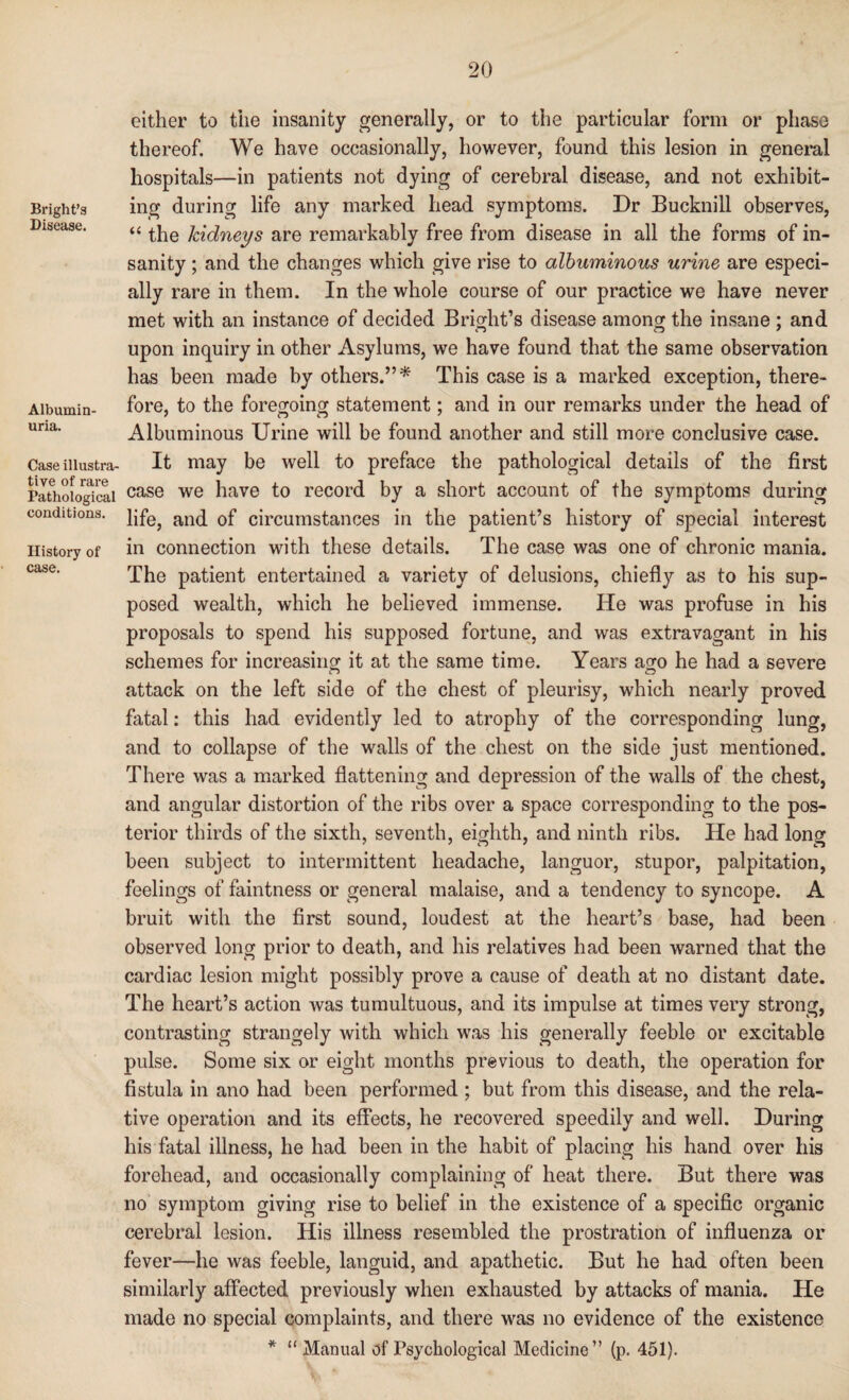 Bright’s Disease. Albumin¬ uria. Case illustra¬ tive of rare Pathological conditions. History of case. either to the insanity generally, or to the particular form or phase thereof. We have occasionally, however, found this lesion in general hospitals—in patients not dying of cerebral disease, and not exhibit¬ ing during life any marked head symptoms. Dr Bucknill observes, “ the kidneys are remarkably free from disease in all the forms of in¬ sanity ; and the changes which give rise to albuminous urine are especi¬ ally rare in them. In the whole course of our practice we have never met with an instance of decided Bright’s disease among the insane ; and upon inquiry in other Asylums, we have found that the same observation has been made by others.”* This case is a marked exception, there¬ fore, to the foregoing statement; and in our remarks under the head of Albuminous Urine will be found another and still more conclusive case. It may be well to preface the pathological details of the first case we have to record by a short account of the symptoms during life, and of circumstances in the patient’s history of special interest in connection with these details. The case was one of chronic mania. The patient entertained a variety of delusions, chiefly as to his sup¬ posed wealth, which he believed immense. He was profuse in his proposals to spend his supposed fortune, and was extravagant in his schemes for increasing it at the same time. Years ago he had a severe attack on the left side of the chest of pleurisy, which nearly proved fatal: this had evidently led to atrophy of the corresponding lung, and to collapse of the walls of the chest on the side just mentioned. There was a marked flattening and depression of the walls of the chest, and angular distortion of the ribs over a space corresponding to the pos¬ terior thirds of the sixth, seventh, eighth, and ninth ribs. He had long been subject to intermittent headache, languor, stupor, palpitation, feelings of faintness or general malaise, and a tendency to syncope. A bruit with the first sound, loudest at the heart’s base, had been observed long prior to death, and his relatives had been warned that the cardiac lesion might possibly prove a cause of death at no distant date. The heart’s action was tumultuous, and its impulse at times very strong, contrasting strangely with which was his generally feeble or excitable pulse. Some six or eight months previous to death, the operation for fistula in ano had been performed ; but from this disease, and the rela¬ tive operation and its effects, he recovered speedily and well. During his fatal illness, he had been in the habit of placing his hand over his forehead, and occasionally complaining of heat there. But there was no symptom giving rise to belief in the existence of a specific organic cerebral lesion. His illness resembled the prostration of influenza or fever—he was feeble, languid, and apathetic. But he had often been similarly affected previously when exhausted by attacks of mania. He made no special complaints, and there was no evidence of the existence * “ Manual of Psychological Medicine” (p. 451).