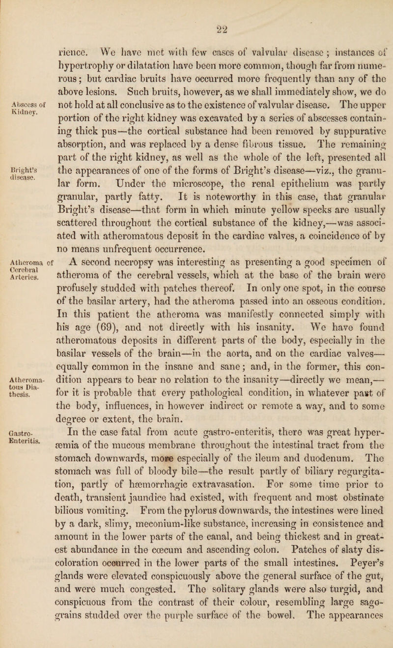 Abscess of Kidney. Bright’s disease. Atheroma Cerebral Arteries. Atheroma¬ tous Dia¬ thesis. Ga3tro- Enteritis. rience. We have met with few eases of valvular disease ; instances of hypertrophy or dilatation have been more common, though far from nume¬ rous ; but cardiac bruits have occurred more frequently than any of the above lesions. Such bruits, however, as we shall immediately show, we do not hold at all conclusive as to the existence of valvular disease. The upper portion of the right kidney was excavated by a series of abscesses contain¬ ing thick pus—the cortical substance had been removed by suppurative absorption, and was replaced by a dense fibrous tissue. The remaining part of the right kidney, as well as the whole of the left, presented all the appearances of one of the forms of Bright’s disease—viz., the granu¬ lar form. Under the microscope, the renal epithelium was partly granular, partly fatty. It is noteworthy in this case, that granular Bright’s disease—that form in which minuto yellow specks are usually scattered throughout the cortical substance of the kidney,—was associ¬ ated with atheromatous deposit in the cardiac valves, a coincidence of by no means unfrequent occurrence. A second necropsy was interesting as presenting a good specimen of atheroma of the cerebral vessels, which at the base of the brain were profusely studded with patches thereof. In only one spot, in the course of the basilar artery, had the atheroma passed into an osseous condition. In this patient the atheroma was manifestly connected simply with his age (69), and not directly with his insanity. We have found atheromatous deposits in different parts of the body, especially in the basilar vessels of the brain—in the aorta, and on the cardiac valves— equally common in the insane and sane; and, in the former, this con¬ dition appears to bear no relation to the insanity—directly we mean,— for it is probable that every pathological condition, in whatever past of the body, influences, in however indirect or remote a way, and to some degree or extent, the brain. In the case fatal from acute gastro-enteritis, there was great hyper- eemia of the mucous membrane throughout the intestinal tract from the stomach downwards, more especially of the ileum and duodenum. The stomach was full of bloody bile—the result partly of biliary regurgita¬ tion, partly of haemorrhagic extravasation. For some time prior to death, transient jaundice had existed, with frequent and most obstinate bilious vomiting. From the pylorus downwards, the intestines were lined by a dark, slimy, meconium-like substance, increasing in consistence and amount in the lower parts of the canal, and being thickest and in great¬ est abundance in the coecum and ascending colon. Patches of slaty dis¬ coloration occurred in the lower parts of the small intestines. Peyer’s glands were elevated conspicuously above the general surface of the gut, and were much congested. The solitary glands were also turgid, and conspicuous from the contrast of their colour, resembling large sago- grains studded over the purple surface of the bowel. The appearances
