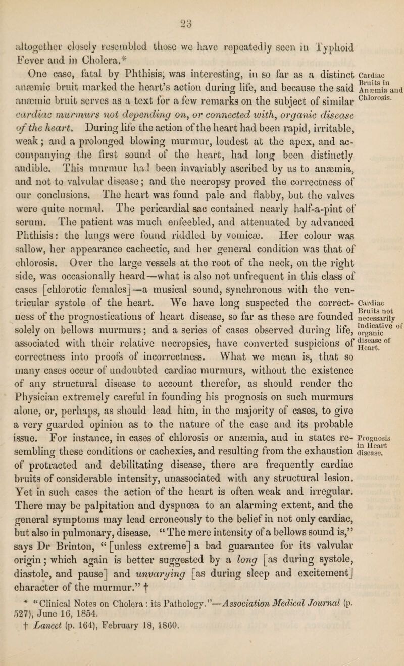 altogether closely resembled those we have repeatedly seen in Typhoid Fever and in Cholera.* One case, fatal by Phthisis, was interesting, in so far as a distinct Cardiac anaemic bruit marked the heart’s action during life, and because the said AmemiTand anaemic bruit serves as a text for a few remarks on the subject of similar Chlorosis- cardiac murmurs not depending on, or connected with, organic disease of the heart. During life the action of the heart had been rapid, irritable, weak; and a prolonged blowing murmur, loudest at the apex, and ac¬ companying the first sound of the heart, had long been distinctly audible. This murmur had been invariably ascribed by us to anaemia, and not to valvular disease; and the necropsy proved the correctness of our conclusions. The heart was found pale and flabby, but the valves were quite normal. The pericardial sac contained nearly half-a-pint of serum. The patient was much enfeebled, and attenuated by advanced Phthisis: the lungs were found riddled by vomicso. Her colour was sallow, her appearance cachectic, and her general condition was that of chlorosis. Over the large vessels at the root of the neck, on the right side, was occasionally heard—what is also not unfrequent in this class of cases [chlorotic femalesj—a musical sound, synchronous with the ven¬ tricular systole of the heart. We have long suspected the correct- Cardiac ness of the prognostications of heart disease, so far as these are founded necessarily solely on bellows murmurs; and a series of cases observed during life, organicVG °£ associated with their relative necropsies, have converted suspicions of °£ correctness into proofs of incorrectness. What we mean is, that so many cases occur of undoubted cardiac murmurs, without the existence of any structural disease to account therefor, as should render the Physician extremely careful in founding his prognosis on such murmurs alone, or, perhaps, as should lead him, in the majority of cases, to give a very guarded opinion as to the nature of the case and its probable issue. For instance, in cases of chlorosis or anaemia, and in states re- Prognosis sembling these conditions or cachexies, and resulting from the exhaustion disease, of protracted and debilitating disease, there are frequently cardiac bruits of considerable intensity, unassociated with any structural lesion. Yet in such cases the action of the heart is often weak and irregular. There may be palpitation and dyspnoea to an alarming extent, and the general symptoms may lead erroneously to the belief in not only cardiac, but also in pulmonary, disease. “ The mere intensity of a bellows sound is,” says Dr Brinton, “ [unless extreme] a bad guarantee for its valvular origin; which again is better suggested by a long [as during systole, diastole, and pause] and unvarying [as during sleep and excitement] character of the murmur.” f * “Clinical Notes on Cholera : its Pathology.”—Association Medical Journal (p. 527), Juno 16, 1854. t Lancet (p. 164), February 18, 1860.
