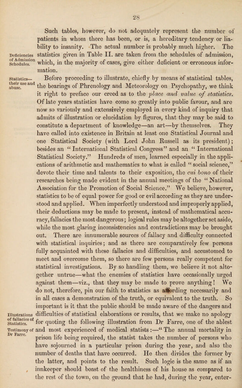 Such tables, however, do not adequately represent the number of patients in whom there has been, or is, a hereditary tendency or lia¬ bility to insanity. -The actual number is probably much higher. The Deficiencies statistics given in Table II. are taken from the schedules of admission, Schedules!011 which, in the majority of cases, give either deficient or erroneous infor¬ mation. statistics— Before proceeding to illustrate, chiefly by means of statistical tables, abuseUSe and the bearings of Phrenology and Meteorology on Psychopathy, we think it right to preface our creed as to the place and value of statistics. Of late years statistics have come so greatly into public favour, and are now so variously and extensively employed in every kind of inquiry that admits of illustration or elucidation by figures, that they may be said to constitute a department of knowledge—an art—by themselves. They have called into existence in Britain at least one Statistical Journal and one Statistical Society (with Lord John Russell as its president); besides an “International Statistical Congress” and an “ International Statistical Society.” Hundreds of men, learned especially in the appli¬ cations of arithmetic and mathematics to what is called “ social science,” devote their time and talents to their exposition, the cui bono of their researches being made evident in the annual meetings of the “ National Association for the Promotion of Social Science.” We believe, however, statistics to be of equal power for good or evil according as they are under¬ stood and applied. When imperfectly understood and improperly applied, their deductions may be made to present, instead of mathematical accu¬ racy, fallacies the most dangerous; logical rules may be altogether set aside, while the most glaring inconsistencies and contradictions mav be brought out. There are innumerable sources of fallacy and difficulty connected with statistical inquiries; and as there are comparatively few persons fully acquainted with these fallacies and difficulties, and accustomed to meet and overcome them, so there are few persons really competent for statistical investigations. By so handling them, we believe it not alto¬ gether untrue—what the enemies of statistics have occasionally urged against them—viz., that they may be made to prove anything! We do not, therefore, pin our faith to statistics as alfording necessarily and in all cases a demonstration of the truth, or equivalent to the truth. So important is it that the public should be made aware of the dangers and illustrations difficulties of statistical elaborations or results, that we make no apology Statisucs08 °f f°r quoting the following illustration from Dr Farre, one of the ablest Testimony of and most experienced of medical statists:—“The annual mortality in prison life being required, the statist takes the number of persons who have sojourned in a particular prison during the year, and also the number of deaths that have occurred. He then divides the former by the latter, and points to the result. Such logic is the same as if an , innkeeper should boast of the healthiness of his house as compared to the rest of the town, on the ground that he had, during the year, enter-