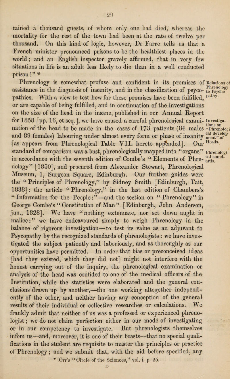 taincd a thousand guests, of whom only one had died, whereas the mortality for the rest of the town had been at the rate of twelve per thousand. On this kind of logic, however, Dr Farre tells us that a French minister pronounced prisons to be the healthiest places in the world; and an English inspector gravely affirmed, that in very few situations in life is an adult less likely to die than in a well conducted prison! ” * Phrenology is somewhat profuse and confident in its promises of Relations of assistance in the diagnosis of insanity, and in the classification of psyco- tohpsychoSy pathies. With a view to test how far these promises have been fulfilled, pathy’ or are capable of being fulfilled, and in continuation of the investigations on the size of the head in the insane, published in our Annual Report for 1858 [pp. 16, et seq.], we have caused a careful phrenological exami- investiga- nation of the head to be made in the cases of 173 patients (84 males “Phrenoiogi and 89 females) labouring under almost every form or phase of insanity Sent6” of°P [as appears from Phrenological Table VII. hereto appended]. Our IIeads- standard of comparison was a bust, phrenologically mapped into “organs” phrenoiogi- in accordance with the seventh edition of Combe’s “ Elements of Phre- ards.tand nology” [1850], and procured from Alexander Stewart, Phrenological Museum, 1, Surgeon Square, Edinburgh. Our further guides were the “ Principles of Phrenology,” by Sidney Smith [Edinburgh, Tait, 1838]: the article “Phrenology,” in the last edition of Chambers’s “ Information for the People:”—and the section on “ Phrenology” in George Cornbe’s “ Constitution of Man ” [Edinburgh, John Anderson, jun., 1828]. We have “nothing extenuate, nor set down aught in malice:” we have endeavoured simply to weigh Phrenology in the balance of rigorous investigation—to test its value as an adjuvant to Psycopathy by the recognized standards of phrenologists : we have inves¬ tigated the subject patiently and laboriously, and as thoroughly as our opportunities have permitted. In order that bias or preconceived ideas [had they existed, which they did not] might not interfere with the honest carrying out of the inquiry, the phrenological examination or analysis of the head was confided to one of the medical officers of the Institution, while the statistics were elaborated and the general con¬ clusions drawn up by another,—the one working altogether independ¬ ently of the other, and neither having any conception of the general results of their individual or collective researches or calculations. We frankly admit that neither of us was a professed or experienced phreno¬ logist ; we do not claim perfection either in our mode of investigating or in our competency to investigate. But phrenologists themselves infom us—and, moreover, it is one of their boasts—that no special quali¬ fications in the student are requisite to master the principles or practice of Phrenology; and we submit that, with the aid before specified, any * Orr’s “ Circle of the Sciences,” vol. i. p. 25. D