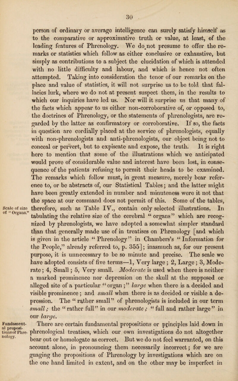 Scale of size of “ Organs.’ Fundament¬ al proposi¬ tions of Phre¬ nology. person of ordinary or average intelligence can surely satisfy himself as to the comparative or approximative truth or value, at least, of the leading features of Phrenology. We do^not presume to offer the re¬ marks or statistics which follow as either conclusive or exhaustive, but simply as contributions to a subject the elucidation of which is attended with no little difficulty and labour, and which is hence not often attempted. Taking into consideration the tenor of our remarks on the place and value of statistics, it will not surprise us to be told that fal¬ lacies lurk, where we do not at present suspect them, in the results to which our inquiries have led us. Nor will it surprise us that many of the facts which appear to us either non-corroborative of, or opposed to, the doctrines of Phrenology, or the statements of phrenologists, are re¬ garded by the latter as confirmatory or corroborative. If so, the facts in question are cordially placed at the service of phrenologists, equally with non-phrenologists and anti-phrenologists, our object being not to conceal or pervert, but to expiscate and expose, the truth. It is right here to mention that some of the illustrations which we anticipated would prove of considerable value and interest have been lost, in conse¬ quence of the patients refusing to permit their heads to be examined. The remarks which follow must, in great measure, merely bear refer¬ ence to, or be abstracts of, our Statistical Tables; and the latter might have been greatly extended in number and minuteness were it not that the space at our command does not permit of this. Some of the tables, therefore, such as Table IV., contain only selected illustrations. In tabulating the relative size of the cerebral “ organs” which are recog¬ nized by phrenologists, we have adopted a somewhat simpler standard than that generally made use of in treatises on Phrenology [and which is given in the article “Phrenology” in Chambers’s “Information for the People,” already referred to, p. 355]; inasmuch as, for our present purpose, it is unnecessary to be so minute and precise. The scale we have adopted consists of five terms—1, Very large ; 2, Large; 3, Mode¬ rate ; 4, Small; 5, Very small. Moderate is used when there is neither a marked prominence nor depression on the skull at the supposed or alleged site of a particular “organ;” large when there is a decided and visible prominence ; and small when there is as decided or visible a de¬ pression. The “ rather small” of phrenologists is included in our term small; the “ rather full” in our moderate ; “ full and rather large” in our large. There are certain fundamental propositions or principles laid down in phrenological treatises, which our own investigations do not altogether bear out or homologate as correct. But we do not feel warranted, on this account alone, in pronouncing them necessarily incorrect; for we are guaging the propositions of Phrenology by investigations which are on the one hand limited in extent, and on the other may be imperfect in