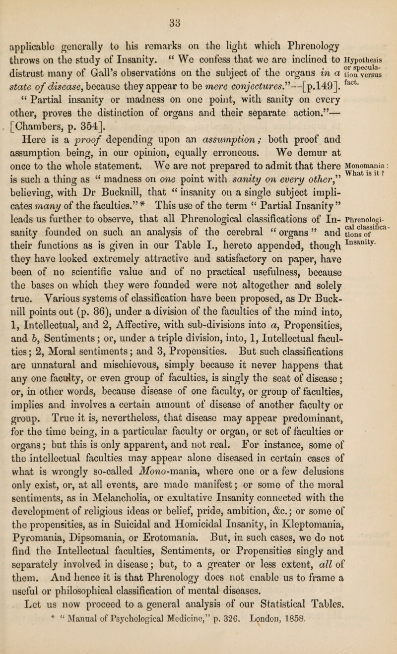 applicable generally to his remarks on the light which Phrenology throws on the study of Insanity. “We confess that we are inclined to Hypothesis distrust many of Gall’s observations on the subject of the organs in a tionversus state of disease, because they appear to be mere conjectures.”—[p.149]. fact' “ Partial insanity or madness on one point, with sanity on every other, proves the distinction of organs and their separate action.”— . | Chambers, p. 354]. Here is a proof depending upon an assumption; both proof and assumption being, in our opinion, equally erroneous. We demur at once to the whole statement. We are not prepared to admit that there Monomania is such a thing as “ madness on one point with sanity on every other f believing, with Dr Bucknill, that “ insanity on a single subject impli¬ cates many of the faculties.”* This use of the term “ Partial Insanity” leads us further to observe, that all Phrenological classifications of In- Phrenoiogi- sanity founded on such an analysis of the cerebral “ organs ” and tSns oflGca their functions as is given in our Table I., hereto appended, though Insamty- they have looked extremely attractive and satisfactory on paper, have been of no scientific value and of no practical usefulness, because the bases on which they were founded were not altogether and solely true. Various systems of classification have been proposed, as Dr Buck¬ nill points out (p. 86), under a division of the faculties of the mind into, 1, Intellectual, and 2, Affective, with sub-divisions into a, Propensities, and 6, Sentiments; or, under a triple division, into, 1, Intellectual facul¬ ties ; 2, Moral sentiments; and 3, Propensities. But such classifications are unnatural and mischievous, simply because it never happens that any one faculty, or even group of faculties, is singly the seat of disease ; or, in other words, because disease of one faculty, or group of faculties, implies and involves a certain amount of disease of another faculty or group. True it is, nevertheless, that disease may appear predominant, for the time being, in a particular faculty or organ, or set of faculties or organs; but this is only apparent, and not real. For instance, some of the intellectual faculties may appear alone diseased in certain cases of what is wrongly so-called iliemo-mania, where one or a few delusions only exist, or, at all events, are made manifest; or some of the moral sentiments, as in Melancholia, or exultative Insanity connected with the development of religious ideas or belief, pride, ambition, &c.; or some of the propensities, as in Suicidal and Homicidal Insanity, in Kleptomania, Pyromania, Dipsomania, or Erotomania. But, in such cases, we do not find the Intellectual faculties, Sentiments, or Propensities singly and separately involved in disease; but, to a greater or less extent, all of them. And hence it is that Phrenology does not enable us to frame a useful or philosophical classification of mental diseases. Let us now proceed to a general analysis of our Statistical Tables. * “ Manual of Psychological Medicine,” p. 326. London, 1858.