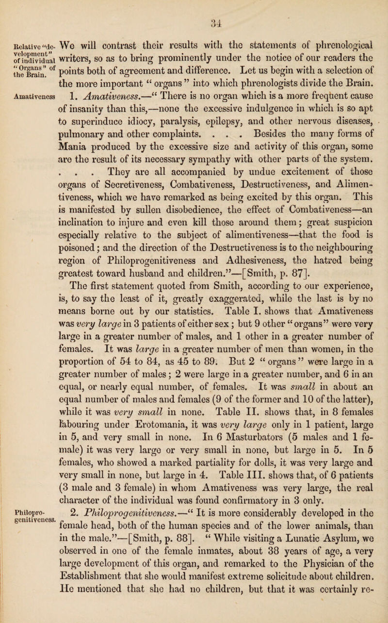 Relative “de- We will contrast their results with the statements of phrenological of indiwduai writers, so as to bring prominently under the notice of our readers the u^Brain' °f points both of agreement and difference. Let us begin with a selection of the more important “ organs ” into which phrenologists divide the Brain. Amativeness 1. Amativeness.—“ There is no organ which is a more frequent cause of insanity than this,—none the excessive indulgence in which is so apt to superinduce idiocy, paralysis, epilepsy, and other nervous diseases, pulmonary and other complaints. . . . Besides the many forms of Mania produced by the excessive size and activity of this organ, some are the result of its necessary sympathy with other parts of the system. . . . They are all accompanied by undue excitement of those organs of Secretiveness, Combativeness, Destructiveness, and Alimen- tiveness, which we have remarked as being excited by this organ. This is manifested by sullen disobedience, the effect of Combativeness—an inclination to injure and even kill those around them; great suspicion especially relative to the subject of alimentiveness—that the food is poisoned; and the direction of the Destructiveness is to the neighbouring region of Philoprogenitiveness and Adhesiveness, the hatred being greatest toward husband and children.”—[Smith, p. 87]. The first statement quoted from Smith, according to our experience, is, to say the least of it, greatly exaggerated, while the last is by no means borne out by our statistics. Table I. shows that Amativeness was very large in 3 patients of either sex; but 9 other “ organs” were very large in a greater number of males, and 1 other in a greater number of females. It was large in a greater number of men than women, in the proportion of 54 to 84, as 45 to 89. But 2 “ organs ” were large in a greater number of males; 2 were large in a greater number, and 6 in an equal, or nearly equal number, of females. It was small in about an equal number of males and females (9 of the former and 10 of the latter), while it was very small in none. Table II. shows that, in 8 females labouring under Erotomania, it was very large only in 1 patient, large in 5, and very small in none. In 6 Masturbators (5 males and 1 fe¬ male) it was very large or very small in none, but large in 5. In 5 females, who showed a marked partiality for dolls, it was very large and very small in none, but large in 4. Table III. shows that, of 6 patients (3 male and 3 female) in whom Amativeness was very large, the real character of the individual was found confirmatory in 3 only. Phiiopro- 2. Philoprogenitiveness.—“ It is more considerably developed in the gcmtiveuesa. pemaje jieac^ both 0f ^he human species and of the lower animals, than in the male.”—[Smith, p. 88]. “ While visiting a Lunatic Asylum, we observed in one of the female inmates, about 38 years of age, a very large development of this organ, and remarked to the Physician of the Establishment that she would manifest extreme solicitude about children. He mentioned that she had no children, but that it was certainly re-