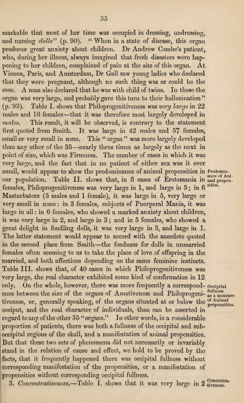 markable that most of her time was occupied in dressing, undressing, and nursing dolls” (p. 90). “ When in a state of disease, this organ produces great anxiety about children. Dr Andrew Combe’s patient, who, during her illness, always imagined that fresh disasters were hap¬ pening to her children, complained of pain at the site of this organ. At Vienna, Paris, and Amsterdam, Dr Gall saw young ladies who declared that they were pregnant, although no such thing was or could be the case. A man also declared that he was with child of twins. In these the organ was very large, and probably gave this turn to their hallucination ” (p. 93). Table I. shows that Philoprogenitiveness was very large in 22 males and 18 females—that it was therefore most largely developed in males. This result, it will be observed, is contrary to the statement first quoted from Smith. It was large in 42 males and 57 females, small or very small in none. This “ organ ” was more largely developed than any other of the 35—nearly three times as largely as the next in point of size, which was Firmness. The number of cases in which it was very large, and the fact that in no patient of either sex was it ever small, would appear to show the predominance of animal propensities in our population. Table II. shows that, in 8 cases of Erotomania in females, Philoprogenitiveness was very large in 1, and large in 5; in 6 Masturbators (5 males and 1 female), it was large in 5, very large or very small in none: in 3 females, subjects of Puerperal Mania, it was large in all: in 6 females, who showed a marked anxiety about children, it was very large in 2, and large in 3; and in 5 females, who showed a great delight in fondling dolls, it was very large in 3, and large in 1. The latter statement would appear to accord with the anecdote quoted in the second place from Smith—the fondness for dolls in unmarried females often seeming to us to take the place of love of offspring in the married, and both affections depending on the same feminine instincts. Table III. shows that, of 40 cases in which Philoprogenitiveness was very large, the real character exhibited some kind of confirmation in 12 only. On the whole, however, there was more frequently a correspond¬ ence between the size of the organs of Amativeness and Philoprogeni¬ tiveness, or, generally speaking, of the organs situated at or below the occiput, and the real character of individuals, than can be asserted in regard to any of the other 35 “ organs.” In other words, in a considerable proportion of patients, there was both a fullness of the occipital and sub- occipital regions of the skull, and a manifestation of animal propensities. But that these two sots of phenomena did not necessarily or invariably stand in the relation of cause and effect, we hold to be proved by the facts, that it frequently happened there was occipital fullness without corresponding manifestation of the propensities, or a manifestation of propensities without corresponding occipital fullness. 3. Concentrativeness.—Table I. shows that it was very large in 2 Predomin¬ ance of Ani¬ mal propen sities. Occipital fullness as a measure of Animal propensities. Concentra¬ tiveness.