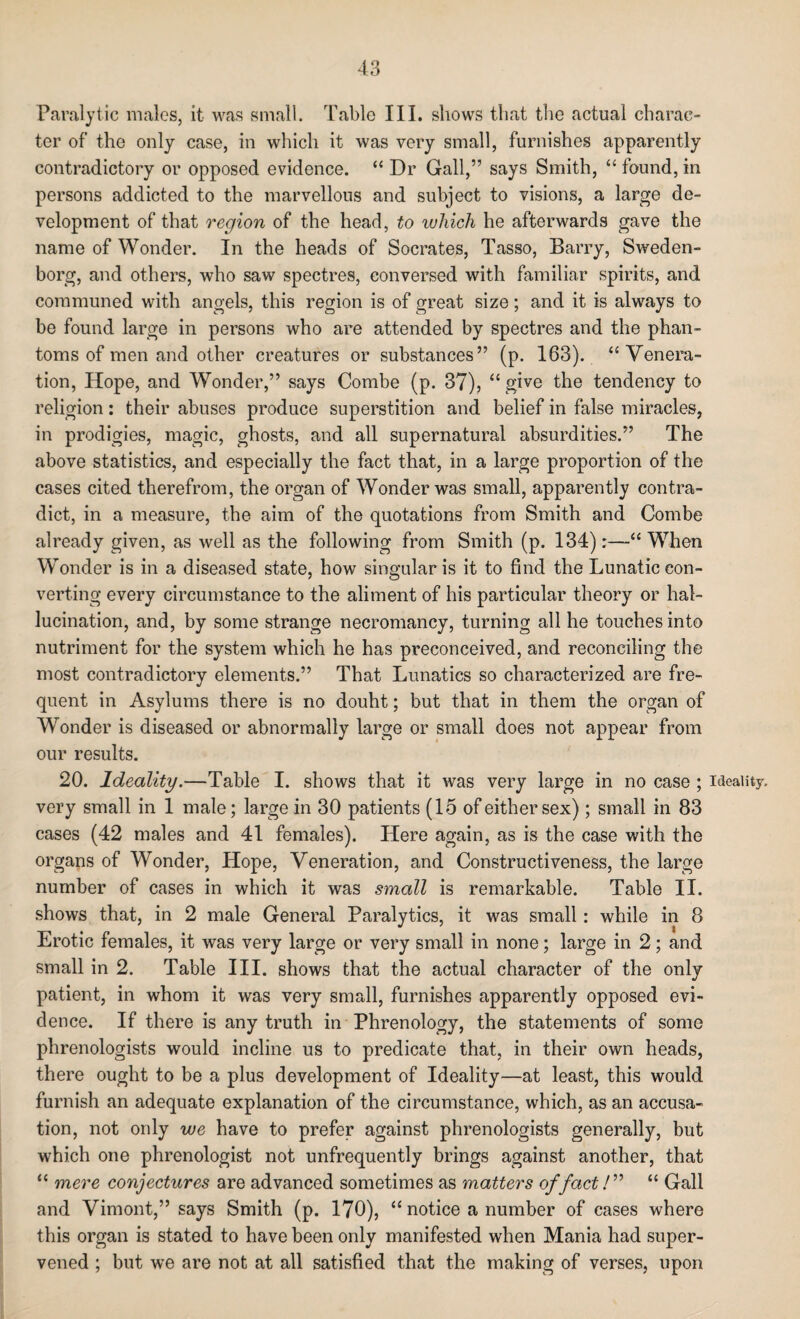 Paralytic males, it was small. Table III. shows that the actual charac¬ ter of the only case, in which it was very small, furnishes apparently contradictory or opposed evidence. “ Dr Gall,” says Smith, “ found, in persons addicted to the marvellous and subject to visions, a large de¬ velopment of that region of the head, to which he afterwards gave the name of Wonder. In the heads of Socrates, Tasso, Barry, Sweden¬ borg, and others, who saw spectres, conversed with familiar spirits, and communed with angels, this region is of great size; and it is always to be found large in persons who are attended by spectres and the phan¬ toms of men and other creatures or substances” (p. 163). “Venera¬ tion, Hope, and Wonder,” says Combe (p. 37), “ give the tendency to religion: their abuses produce superstition and belief in false miracles, in prodigies, magic, ghosts, and all supernatural absurdities.” The above statistics, and especially the fact that, in a large proportion of the cases cited therefrom, the organ of Wonder was small, apparently contra¬ dict, in a measure, the aim of the quotations from Smith and Combe already given, as well as the following from Smith (p. 134):—“ When Wonder is in a diseased state, how singular is it to find the Lunatic con¬ verting every circumstance to the aliment of his particular theory or hal¬ lucination, and, by some strange necromancy, turning all he touches into nutriment for the system which he has preconceived, and reconciling the most contradictory elements.” That Lunatics so characterized are fre¬ quent in Asylums there is no douht; but that in them the organ of Wonder is diseased or abnormally large or small does not appear from our results. 20. Ideality.—Table I. shows that it was very large in no case ; ideality, very small in 1 male; large in 30 patients (15 of either sex); small in 83 cases (42 males and 41 females). Here again, as is the case with the organs of Wonder, Hope, Veneration, and Constructiveness, the large number of cases in which it was small is remarkable. Table II. shows that, in 2 male General Paralytics, it was small: while in 8 Erotic females, it was very large or very small in none; large in 2; and small in 2. Table III. shows that the actual character of the only patient, in whom it was very small, furnishes apparently opposed evi¬ dence. If there is any truth in Phrenology, the statements of some phrenologists would incline us to predicate that, in their own heads, there ought to be a plus development of Ideality—at least, this would furnish an adequate explanation of the circumstance, which, as an accusa¬ tion, not only we have to prefer against phrenologists generally, but which one phrenologist not unfrequently brings against another, that “ mere conjectures are advanced sometimes as matters of fact /” “ Gall and Vimont,” says Smith (p. 170), “ notice a number of cases where this organ is stated to have been only manifested when Mania had super¬ vened ; but we are not at all satisfied that the making of verses, upon