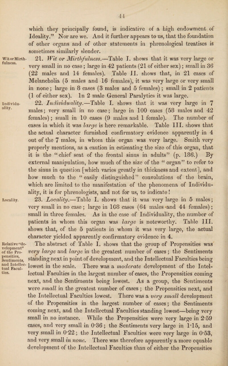 Wit or Mirth¬ fulness. Individu¬ ality. Locality. Relative “de¬ velopment” of the Pro¬ pensities, Sentiments, and Intellec¬ tual Facul¬ ties. 44 which they principally found, is indicative of a high endowment of Ideality.” Nor are we. And it further appears to us, that the foundation of other organs and of other statements in phrenological treatises is sometimes similarly slender. 21. Wit or Mirthfulness.—Table I. shows that it was very large or very small in no case ; large in 42 patients (21 of either sex); small in 36 (22 males and 14 females). Table II. shows that, in 21 cases of Melancholia (5 males and 16 females), it was very large or very small in none; large in 8 cases (3 males and 5 females); small in 2 patients (1 of either sex). In 2 male General Paralytics it was large. 22. Individuality.—Table I. shows that it was very large in 7 males; very small in no case; large in 100 cases (58 males and 42 females); small in 10 cases (9 males and 1 female). The number of cases in which it was large is here remarkable. Table III. shows that the actual character furnished confirmatory evidence apparently in 4 out of the 7 males, in whom this organ was very large. Smith very properly mentions, as a caution in estimating the size of this organ, that it is the “chief seat of the frontal sinus in adults” (p. 186.) By external manipulation, how much of the size of the “ organ” to refer to the sinus in question [which varies greatly in thickness and extent], and how much to the “easily distinguished” convolutions of the brain, which are limited to the manifestation of the phenomena of Individu¬ ality, it is for phrenologists, and not for us, to indicate! 23. Locality.—Table I. shows that it was very large in 5 males; very small in no case ; large in 1C8 cases (64 males *and 44 females); small in three females. As in the case of Individuality, the number of patients in whom this organ was large is noteworthy. Table III. shows that, of the 5 patients in whom it was very large, the actual character yielded apparently confirmatory evidence in 4. The abstract of Table I. shows that the group of Propensities was very large and large in the greatest number of cases; the Sentiments standing next in point of development, and the Intellectual Faculties being lowest in the scale. There was a moderate development of the Intel¬ lectual Faculties in the largest number of cases, the Propensities coming next, and the Sentiments being lowest. As a group, the Sentiments were small in the greatest number of cases ; the Propensities next, and the Intellectual Faculties lowest. There was a very small development of the Propensities in the largest number of cases; the Sentiments coming next, and the Intellectual Faculties standing lowest—being very small in no instance. While the Propensities were very large in 2*59 cases, and very small in 036 ; the Sentiments very large in 1T5, and very small in 0*22; the Intellectual Faculties were very large in 0*53, and very small in none. There was therefore apparently a more equable development of the Intellectual Faculties than of either the Propensities