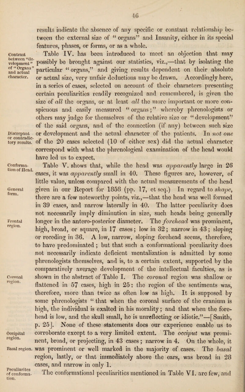 results indicate the absence of any specific or constant relationship be¬ tween the external size of “ organs” and Insanity, either in its special features, phases, or forms, or as a whole. Contrast Table IV. has been introduced to meet an objection that may veiopment*” possibly be brought against our statistics, viz.,—that by isolating the particular “ organs,” and giving results dependent on their absolute or actual size, very unfair deductions may be drawn. Accordingly here, in a series of cases, selected on account of their characters presenting certain peculiarities readily recognized and remembered, is given the size of all the organs, or at least all the more important or more con- of “ Organs ” and actual character. Discrepant General form. Frontal region. spicuous and easily measured “organs;” whereby phrenologists or others may judge for themselves of the relative size or “ development” of the said organs, and of the connection (if any) between such size or development and the actual character of the patients. In not one or contradic- ^ ^ tory results, of the 20 cases selected (10 of either sex) did the actual character correspond with what the phrenological examination of the head would have led us to expect. Conforma- Table V. shows that, while the head was apparently large in 26 tion of Head. . 7 n • ,.n on n i n cases, it was apparently small m 40. Iheso figures are, however, of little value, unless compared with the actual measurements of the head given in our Report for 1858 (pp. 17, et seq.) In regard to shape, there are a few noteworthy points, viz.,—that the head was well formed in 39 cases, and narrow laterally in 40. The latter peculiarity does not necessarily imply diminution in size, such heads being generally longer in the antero-posterior diameter. The forehead was prominent, high, broad, or square, in 17 cases; low in 32; narrow in 43; sloping or receding in 36. A low, narrow, sloping forehead seems, therefore, to have predominated ; but that such a conformational peculiarity does not necessarily indicate deficient mentalization is admitted by some phrenologists themselves, and is, to a certain extent, supported by the comparatively average development of the intellectual faculties, as is shown in the abstract of Table I. The coronal region was shallow or flattened in 57 cases, high in 25: the region of the sentiments was, therefore, more than twice as often low as high. It is supposed by some phrenologists “ that when the coronal surface of the cranium is high, the individual is exalted in his morality; and that when the fore¬ head is low, and the skull small, he is unreflecting or idiotic.”—[Smith, p. 25j. None of these statements does our experience enable us to corroborate except to a very limited extent. The occiput was promi¬ nent, broad, or projecting, in 43 cases ; narrow in 4. On the whole, it Basal region, was prominent or well marked in the majority of cases. The basal region, lastly, or that immediately above the ears, was broad in 28 cases, and narrow in only 1. Peculiari tes ^ ( of conforma- -The conformational peculiarities mentioned in Table VI. are few, and tion. Coronal region. Occipital region.