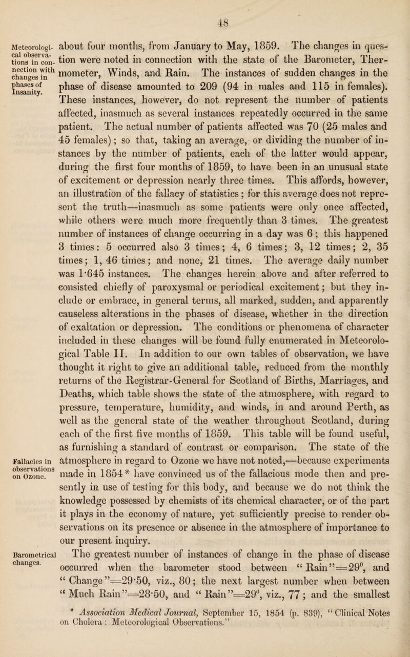 Meteorologi¬ cal observa¬ tions in con¬ nection with changes in phases of Insanity. Fallacies in observations on Ozone. Barometrical changes. about four months, from January to May, 1859. The changes in ques¬ tion were noted in connection with the state of the Barometer, Ther¬ mometer, Winds, and Rain. The instances of sudden changes in the phase of disease amounted to 209 (94 in males and 115 in females). These instances, however, do not represent the number of patients affected, inasmuch as several instances repeatedly occurred in the same patient. The actual number of patients affected was 70 (25 males and 45 females); so that, taking an average, or dividing the number of in¬ stances by the number of patients, each of the latter would appear, during the first four months of 1859, to have been in an unusual state of excitement or depression nearly three times. This affords, however, an illustration of the fallacy of statistics ; for this average does not repre¬ sent the truth—inasmuch as some patients were only once affected, while others were much more frequently than 3 times. The greatest number of instances of change occurring in a day was 6; this happened 3 times: 5 occurred also 3 times; 4, 6 times; 3, 12 times; 2, 35 times; 1,46 times; and none, 21 times. The average daily number was 1*645 instances. The changes herein above and after referred to consisted chiefly of paroxysmal or periodical excitement; but they in¬ clude or embrace, in general terms, all marked, sudden, and apparently causeless alterations in the phases of disease, whether in the direction of exaltation or depression. The conditions or phenomena of character included in these changes will be found fully enumerated in Meteorolo¬ gical Table II. In addition to our own tables of observation, we have thought it right to give an additional table, reduced from the monthly returns of the Registrar-General for Scotland of Births, Marriages, and Deaths, which table shows the state of the atmosphere, with regard to pressure, temperature, humidity, and winds, in and around Perth, as well as the general state of the weather throughout Scotland, during each of the first five months of 1859. This table will be found useful, as furnishing a standard of contrast or comparison. The state of the atmosphere in regard to Ozone we have not noted,—because experiments made in 1854* have convinced us of the fallacious mode then and pre¬ sently in use of testing for this body, and because we do not think the knowledge possessed by chemists of its chemical character, or of the part it plays in the economy of nature, yet sufficiently precise to render ob¬ servations on its presence or absence in the atmosphere of importance to our present inquiry. The greatest number of instances of change in the phase of disease occurred when the barometer stood between “Rain”=29°, and “ Change ”=29*50, viz., 80; the next largest number when between “ Much Rain ”=28*50, and “ Rain”==29°, viz., 77 ; and the smallest * Association Medical Journal, September 15, 1854 (p. 839), “ Clinical Notes on Cholera : Meteorological Observations.”