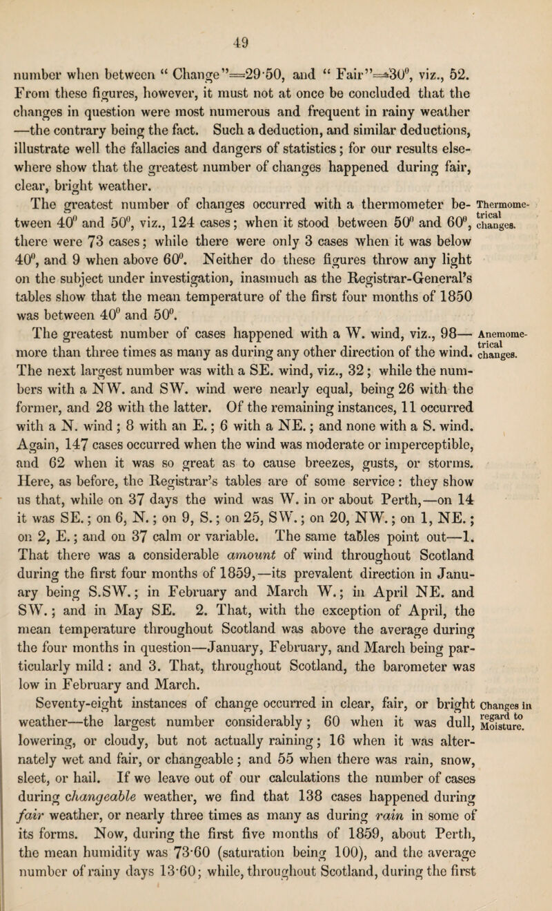 number when between “ Change”==29 50, and “ Fair”=*30°, viz., 52. From these figures, however, it must not at once be concluded that the changes in question were most numerous and frequent in rainy weather —the contrary being the fact. Such a deduction, and similar deductions, illustrate well the fallacies and dangers of statistics; for our results else¬ where show that the greatest number of changes happened during fair, clear, bright weather. The greatest number of changes occurred with a thermometer be- Thermomc- tween 40° and 50°, viz., 124 cases; when it stood between 50° and 60°, changes, there were 73 cases; while there were only 3 cases when it was below 40°, and 9 when above 60°. Neither do these figures throw any light on the subject under investigation, inasmuch as the Registrar-General’s tables show that the mean temperature of the first four months of 1850 was between 40° and 50°. The greatest number of cases happened with a W. wind, viz., 98— Anemome- more than three times as many as during any other direction of the wind, changes. The next largest number was with a SE. wind, viz., 32; while the num¬ bers with a NW. and SW. wind were nearly equal, being 26 with the former, and 28 with the latter. Of the remaining instances, 11 occurred with a N. wind ; 8 with an E.; 6 with a NE.; and none with a S. wind. Again, 147 cases occurred when the wind was moderate or imperceptible, and 62 when it was so great as to cause breezes, gusts, or storms. Here, as before, the Registrar’s tables are of some service: they show us that, while on 37 days the wind was W. in or about Perth,—on 14 it was SE.; on 6, N.; on 9, S.; on 25, SW.; on 20, NW.; on 1, NE.; on 2, E.; and on 37 calm or variable. The same tables point out—1. That there was a considerable amount of wind throughout Scotland during the first four months of 1859,—its prevalent direction in Janu¬ ary being S.SW.; in February and March W.; in April NE. and SW.; and in May SE. 2. That, with the exception of April, the mean temperature throughout Scotland was above the average during the four months in question—January, February, and March being par¬ ticularly mild: and 3. That, throughout Scotland, the barometer was low in February and March. Seventy-eight instances of change occurred in clear, fair, or bright changes in weather—the largest number considerably ; 60 when it was dull, MoSture. lowering, or cloudy, but not actually raining; 16 when it was alter¬ nately wet and fair, or changeable; and 55 when there was rain, snow, sleet, or hail. If we leave out of our calculations the number of cases during changeable weather, we find that 138 cases happened during fair weather, or nearly three times as many as during rain in some of its forms. Now, during the first five months of 1859, about Perth, the mean humidity was 73-60 (saturation being 100), and the average number of rainy days 13-60; while, throughout Scotland, during the first