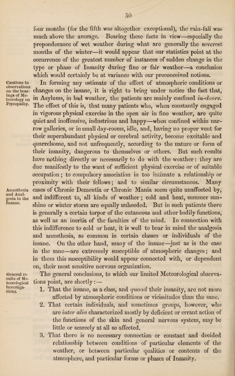 Cautions In observations on the bear¬ ings of Me¬ teorology on Psycopatliy. Anaesthesia and Anal¬ gesia in the Insane. General re¬ sults of Me¬ teorological investiga¬ tions. four months (for tlio fifth was altogether exceptional), the rain-fall was much above the average. Bearing these facts in view—especially the preponderance of wet weather during what are generally the severest months of the winter—it would appear that our statistics point at the occurrence of the greatest number of instances of sudden change in the type or phase of Insanity during fine or fair weather—a conclusion which would certainly be at variance with our preconceived notions. In forming any estimate of the effect of atmospheric conditions or changes on the insane, it is right to bring under notice the fact that, in Asylums, in bad weather, the patients are mainly confined in-doors. The effect of this is, that many patients who, when constantly engaged in vigorous physical exercise in the open air in fine weather, are quite quiet and inoffensive, industrious and happy—when confined within nar¬ row galleries, or in small day-rooms, idle, and, having no proper vent for their superabundant physical or cerebral activity, become excitable and quarrelsome, and not unfrequently, according to the nature or form of their insanity, dangerous to themselves or others. But such results have nothing directly or necessarily to do with the weather: they are due manifestly to the want of sufficient physical exercise or of suitable occupation; to compulsory association in too intimate a relationship or proximity with their fellows; and to similar circumstances. Many cases of Chronic Dementia or Chronic Mania seem quite unaffected by, and indifferent to, all kinds of weather; cold and heat, summer sun¬ shine or winter storm are equally unheeded. But in such patients there is generally a certain torpor of the cutaneous and other bodily functions, as well as an inertia of the faculties of the mind. In connection with this indifference to cold or heat, it is well to bear in mind the analgesia and anaesthesia, so common in certain classes or individuals of the insane. On the other hand, many of the insane—just as is the case in the sane—are extremely susceptible of atmospheric changes; and in them this susceptibility would appear connected with, or dependent on, their most sensitive nervous organization. The general conclusions, to which our limited Meteorological observa¬ tions point, are shortly : — 1. That the insane, as a class, and quoad their insanity, are not more affected by atmospheric conditions or vicissitudes than the sane. 2. That certain individuals, and sometimes groups, however, who arc inter alia characterized mostly by deficient or errant action of the functions of the skin and general nervous system, may be little or scarcely at all so affected. 3. That there is no necessary connection or constant and decided relationship between conditions of particular elements of the weather, or between particular qualities or contents of the atmosphere, and particular forms or phases of Insanity.