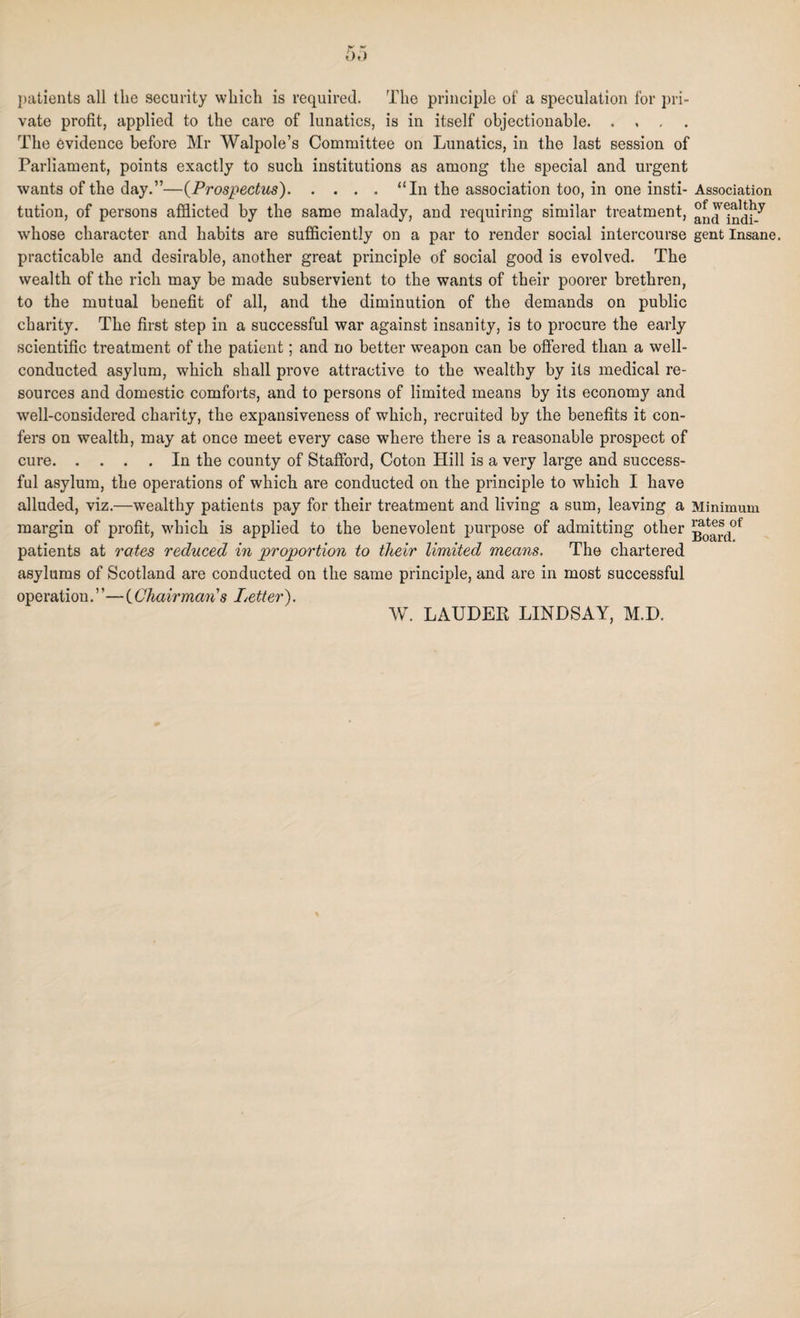 patients all the security which is required. The principle of a speculation for pri¬ vate profit, applied to the care of lunatics, is in itself objectionable. The evidence before Mr Walpole’s Committee on Lunatics, in the last session of Parliament, points exactly to such institutions as among the special and urgent wants of the day.”—(Prospectus).“In the association too, in one insti- Association tution, of persons afflicted by the same malady, and requiring similar treatment, andIndi^ wdiose character and habits are sufficiently on a par to render social intercourse gent Insane, practicable and desirable, another great principle of social good is evolved. The wealth of the rich may be made subservient to the wants of their poorer brethren, to the mutual benefit of all, and the diminution of the demands on public charity. The first step in a successful war against insanity, is to procure the early scientific treatment of the patient; and no better weapon can be offered than a well- conducted asylum, which shall prove attractive to the wealthy by its medical re¬ sources and domestic comforts, and to persons of limited means by its economy and well-considered charity, the expansiveness of which, recruited by the benefits it con¬ fers on wealth, may at once meet every case where there is a reasonable prospect of cure.In the county of Stafford, Coton Hill is a very large and success¬ ful asylum, the operations of which are conducted on the principle to which I have alluded, viz.—wealthy patients pay for their treatment and living a sum, leaving a Minimum margin of profit, which is applied to the benevolent pui’pose of admitting other patients at rates reduced in proportion to their limited means. The chartered asylums of Scotland are conducted on the same principle, and are in most successful operation.’’— (Chairman's Letter). W. LAUDER LINDSAY, M.D.