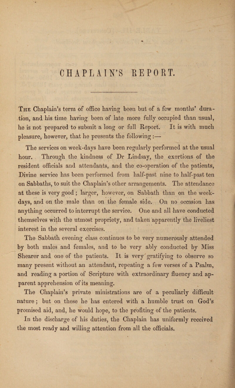 CHAPLAIN’S EE PORT. The Chaplain’s term of office having been but of a few months’ dura¬ tion, and his time having been of late more fully occupied than usual, he is not prepared to submit a long or full Report. It is with much pleasure, however, that he presents the following :— The services on week-days have been regularly performed at the usual hour. Through the kindness of Dr Lindsay, the exertions of the resident officials and attendants, and the co-operation of the patients, Divine service has been performed from half-past nine to half-past ten on Sabbaths, to suit the Chaplain’s other arrangements. The attendance at these is very good ; larger, however, on Sabbath than on the week¬ days, and on the male than on the female side. On no occasion has anything occurred to interrupt the service. One and all have conducted themselves with the utmost propriety, and taken apparently the liveliest interest in the several exercises. The Sabbath evening class continues to be very numerously attended by both males and females, and to be very ably conducted by Miss Shearer and one of the patients. It is very gratifying to observe so many present without an attendant, repeating a few verses of a Psalm, and reading a portion of Scripture with extraordinary fluency and ap¬ parent apprehension of its meaning. The Chaplain’s private ministrations are of a peculiarly difficult nature; but on these he has entered with a humble trust on God’s promised aid, and, he would hope, to the profiting of the patients. In the discharge of his duties, the Chaplain has uniformly received the most ready and willing attention from all the officials.