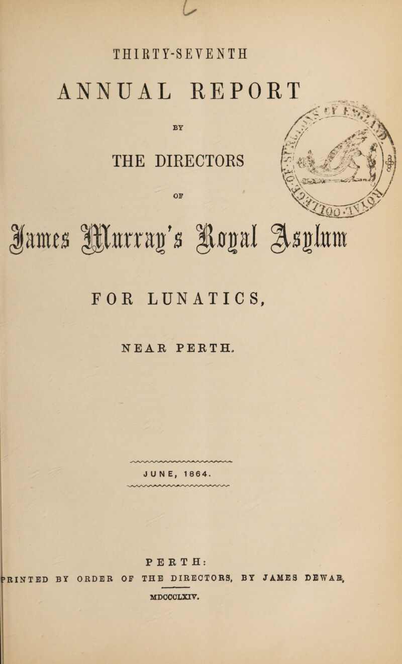 THIRTY-SEVENTH ANNUAL REPORT BY THE DIRECTORS OF ms Rinnan's ilonal Hsglnm FOR LUNATICS, NEAR PERTH, JUNE, 1864. PERTH: ’RINTED BY ORDER OF THE DIRECTORS, BY JAMES DEWAR, MDOCCLXIV.