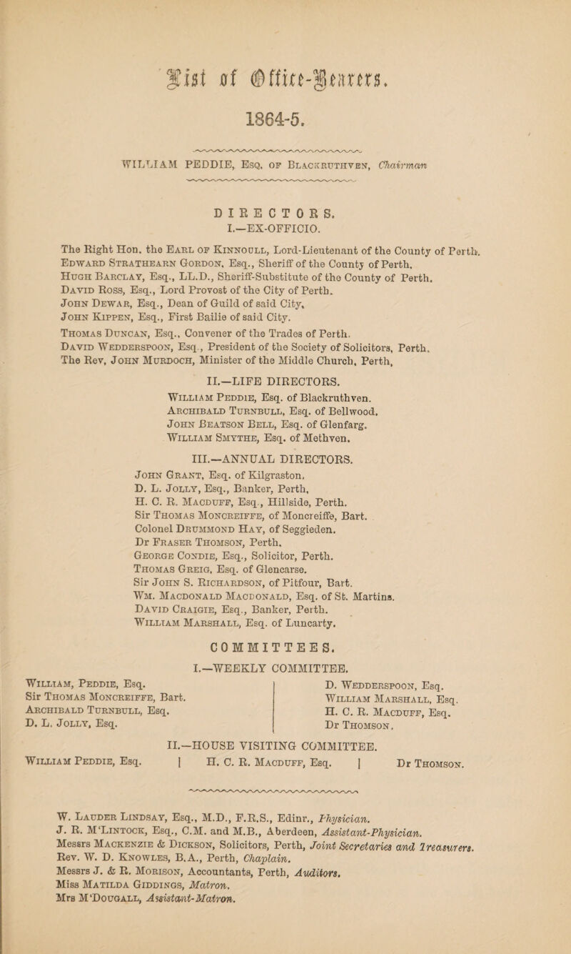 fist of ®ffm-§tnrm. 1864-5. WILLIAM PEDDIE, Esq, of Blackrutiiven, Chairman DIRECTORS, I.—EX-OFFICIO. The Right Hon. the Earl of Kinnocjll, Lord-Lieutenant of the County of Perth. Edward Stratheap.n Gordon, Esq., Sheriff of the County of Perth. Hugh Barclay, Esq., LL.D., Sheriff-Substitute of the County of Perth. David Ross, Esq., Lord Provost of the City of Perth. John Dewar, Esq., Dean of Guild of said City, John Kippen, Esq., First Bailie of said City. Thomas Duncan, Esq., Convener of the Trades of Perth. David Wedderspoon, Esq., President of the Society of Solicitors, Perth, The Rev, John Murdoch, Minister of the Middle Church, Perth, II.—LIFE DIRECTORS. William Peddie, Esq. of Blackruthven. Archibald Turnbull, Esq. of Bellwood. John Beatson Bell, Esq. of Glenfarg. William Smythe, Esq. of Methven. III.—ANNUAL DIRECTORS. John Grant, Esq. of Kilgraston, D. L. Jolly, Esq., Banker, Perth, H. C. R. Macduff, Esq., Hillside, Perth. Sir Thomas Moncreiffe, of Moncreiffe, Bart. Colonel Drummond Hay, of Seggieden. Dr Fraser Thomson, Perth. George Condie, Esq., Solicitor, Perth. Thomas Greig, Esq. of Glencarse. Sir John S. Richardson, of Pitfour, Bart. Wm. Macdonald Macdonald, Esq. of St. Martins. David Craigie, Esq., Banker, Perth. William Marshall, Esq. of Luncarty. William, Peddie, Esq. Sir Thomas Moncreiffe, Bart. Archibald Turnbull, Esq. D. L. Jolly, Esq. COMMITTEES. L—WEEKLY COMMITTEE. D. Wedderspoon, Esq. William Marshall, Esq. H. C. R. Macduff, Esq. Dr Thomson, William Peddie, Esq. II.—HOUSE VISITING COMMITTEE. | H. C. R. Macduff, Esq. | Dr Thomson. W. Lauder Lindsay, Esq., M.D., F.R.S., Edinr., Physician. J. R. M‘Lintock, Esq., C.M. and M.B., Aberdeen, Assistant-Physician. Messrs Mackenzie & Dickson, Solicitors, Perth, Joint Secretaries and Ireasurers. Rev. W. D. Knowles, B.A., Perth, Chaplain. Messrs J. & R. Morison, Accountants, Perth, Auditors. Miss Matilda Giddings, Matron. Mrs M‘Dougall, Assistant-Matron.