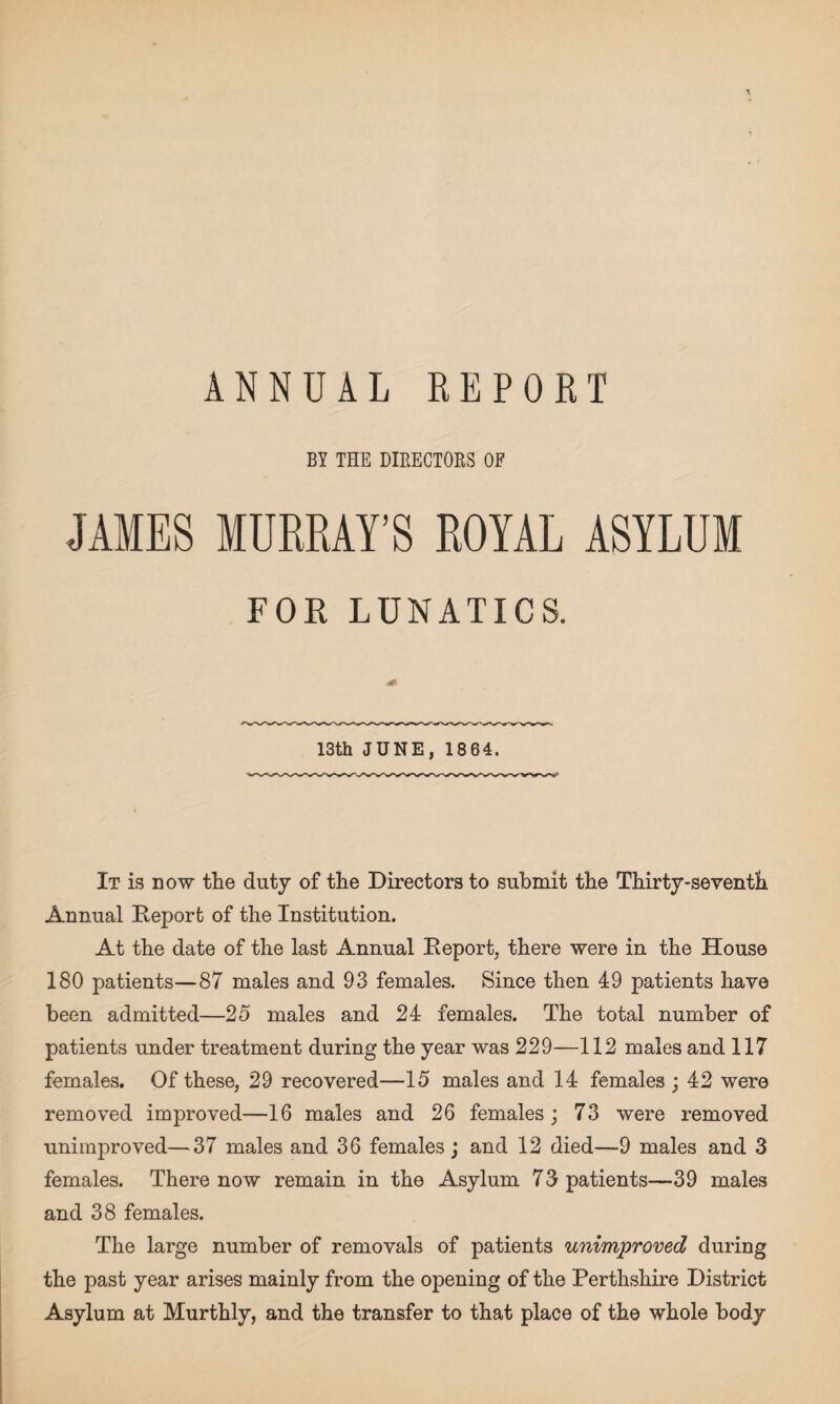 ANNUAL REPORT BY THE DIRECTORS OF JAMES MURRAY’S ROYAL ASYLUM FOR LUNATICS. 13th JUNE, 1864. It is now the duty of the Directors to submit the Thirty-seventh Annual Deport of the Institution. At the date of the last Annual Deport, there were in the House 180 patients—87 males and 93 females. Since then 49 patients have been admitted—25 males and 24 females. The total number of patients under treatment during the year was 229—112 males and 117 females. Of these, 29 recovered—15 males and 14 females ; 42 were removed improved—16 males and 26 females ; 73 were removed unimproved—37 males and 36 females; and 12 died—9 males and 3 females. There now remain in the Asylum 73 patients—39 males and 38 females. The large number of removals of patients unimproved during the past year arises mainly from the opening of the Perthshire District Asylum at Murthly, and the transfer to that place of the whole body