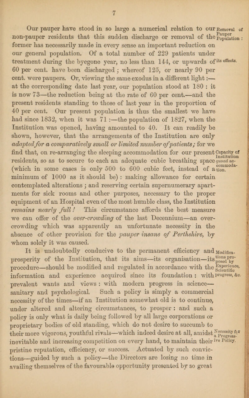 Our pauper have stood in so large a numerical relation to our Removal of non-pauper residents that this sudden discharge or removal of the Population: former has necessarily made in every sense an important reduction on our general population. Of a total number of 229 patients under treatment during the byegone year, no less than 144, or upwards ofifc3effecfcs- 60 per cent, have been discharged ; whereof 125, or nearly 90 per cent, were paupers. Or, viewing the same exodus in a different light:— at the corresponding date last year, our population stood at 180 : it is now 73—the reduction being at the rate of 60 per cent.—and the present residents standing to those of last year in the proportion of 40 per cent. Our present population is thus the smallest we have had since 1832, when it was 71 :—the population of 1827, when the Institution was opened, having amounted to 40. It can readily be shown, however, that the arrangements of the Institution are only adaptedfor a comparatively small or limited number of patients; for we find that, on re-arranging the sleeping accommodation for our present Capacity of residents, so as to secure to each an adequate cubic breathing space quoad ac- (which in some cases is only 500 to 600 cubic feet, instead of ation. minimum of 1000 as it should be) : making allowance for certain contemplated alterations ; and reserving certain supernumerary apart¬ ments for sick rooms and other purposes, necessary to the proper equipment of an Hospital even of the most humble class, the Institution remains nearly full! This circumstance affords the best measure we can offer of the over-crowding of the last Decennium—an over¬ crowding which was apparently an unfortunate necessity in the absence of other provision for the pauper insane of Perthshire, by whom solely it was caused. It is undoubtedly conducive to the permanent efficiency andModifica- prosperity of the Institution, that its aims—its organisation—itSp^1^ procedure—should be modified and regulated in accordance with the information and experience acquired since its foundation : with progress, &o, prevalent wants and views : with modern progress in science— sanitary and psychological. Such a policy is simply a commercial necessity of the times—if an Institution somewhat old is to continue, under altered and altering circumstances, to prosper : and such a policy is only what is daily being followed by all large corporations or proprietary bodies of old standing, which do not desire to succumb to their more vigorous, youthful rivals—which indeed desire at all, amidst inevitable and increasing competition on every hand, to maintain theirivo Policy, pristine reputation, efficiency, or success. Actuated by such convic¬ tions—guided by such a policy—the Directors are losing no time in availing themselves of the favourable opportunity presented by so great i !5:|