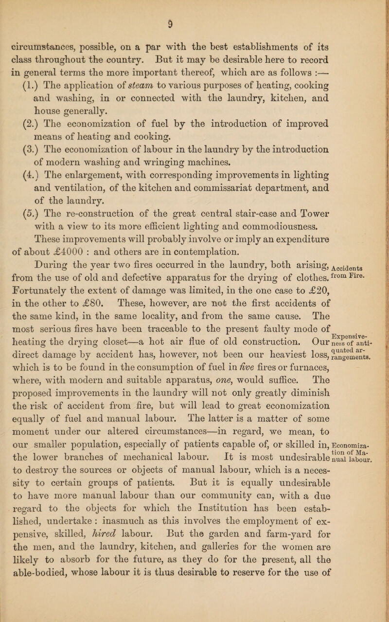 circumstances, possible, on a par with the best establishments of its class throughout the country. But it may be desirable here to record in general terms the more important thereof, which are as follows :— (1.) The application of steam to various purposes of heating, cooking and washing, in or connected with the laundry, kitchen, and house generally. (2.) The economization of fuel by the introduction of improved means of heating and cooking. (3.) The economization of labour in the laundry by the introduction of modern washing and wringing machines. (4.) The enlargement, with corresponding improvements in lighting and ventilation, of the kitchen and commissariat department, and of the laundry. (5.) The re-construction of the great central stair-case and Tower with a view to its more efficient lighting and commodiousness. These improvements will probably involve or imply an expenditure of about <£4000 : and others are in contemplation. During the year two fires occurred in the laundry, both arising, Acci<3ents from the use of old and defective apparatus for the drying of clothes.from Fll’e* Fortunately the extent of damage was limited, in the one case to £20, in the other to £80. These, however, are not the first accidents of the same kind, in the same locality, and from the same cause. The most serious fires have been traceable to the present faulty mode of heating the drving closet—a hot air flue of old construction. Our S'of anti- direct damage by accident has, however, not been our heaviest loss, rangemenia. which is to be found in the consumption of fuel in five fires or furnaces, where, with modern and suitable apparatus, one, would suffice. The proposed improvements in the laundry will not only greatly diminish the risk of accident from fire, but will lead to great economization equally of fuel and manual labour. The latter is a matter of some moment under our altered circumstances—in regard, we mean, to our smaller population, especially of patients capable of, or skilled in, Economiza- the lower branches of mechanical labour. It is most undesirable nuaUabour. to destroy the sources or objects of manual labour, which is a neces¬ sity to certain groups of patients. But it is equally undesirable to have more manual labour than our community can, with a due regard to the objects for which the Institution has been estab¬ lished, undertake : inasmuch as this involves the employment of ex¬ pensive, skilled, hired labour. But the garden and farm-yard for the men, and the laundry, kitchen, and galleries for the women are likely to absorb for the future, as they do for the present, all the able-bodied, whose labour it is thus desirable to reserve for the use of