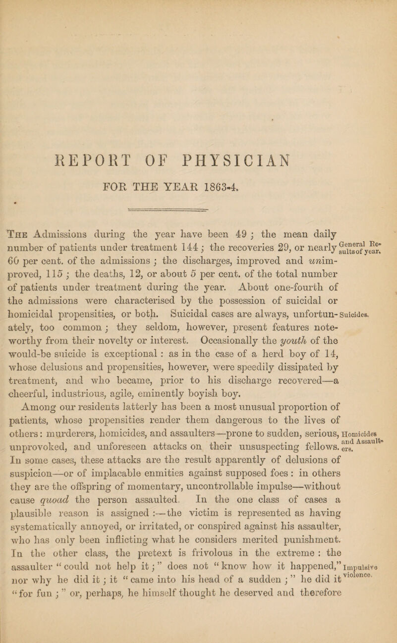 REPORT OF PHYSICIAN FOR THE YEAR 1863-4. The Admissions during the year have been 49 ; the mean daily number of patients under treatment 144 ; the recoveries 29, or nearly fu^aofySr! 60 per cent, of the admissions ; the discharges, improved and unim- proved, 115 ; the deaths, 12, or about 5 per cent, of the total number of patients under treatment during the year. About one-fourth of the admissions were characterised by the possession of suicidal or homicidal propensities, or both. Suicidal cases are always, unfortun- Suicides, ately, too common : they seldom, however, present features note¬ worthy from their novelty or interest. Occasionally the youth of the would-be suicide is exceptional : as in the case of a herd boy of 14, whose delusions and propensities, however, were speedily dissipated by treatment, and who became, prior to his discharge recovered—a cheerful, industrious, agile, eminently boyish boy. Among our residents latterly has been a most unusual proportion of patients, whose propensities render them dangerous to the lives of others: murderers, homicides, and assaulters—prone to sudden, serious, Homicides i r* i xi a i • n ~ii and Assault* unprovoked, and unforeseen attacks on their unsuspecting fellows. ers. In some cases, these attacks are the result apparently of delusions of suspicion—or of implacable enmities against supposed foes : in others they are the offspring of momentary, uncontrollable impulse—without cause quoad the person assaulted, In the one class of cases a plausible reason is assigned :—the victim is represented as having systematically annoyed, or irritated, or conspired against his assaulter, who has only been inflicting what he considers merited punishment. In the other class, the pretext is frivolous in the extreme : the assaulter “ could not help it;” does not “know how it happened,” impuiaire nor why he did it; it “came into his head of a sudden ; ” he did itvlolonco “ for fun ; ” or, perhaps, he himself thought he deserved and therefore